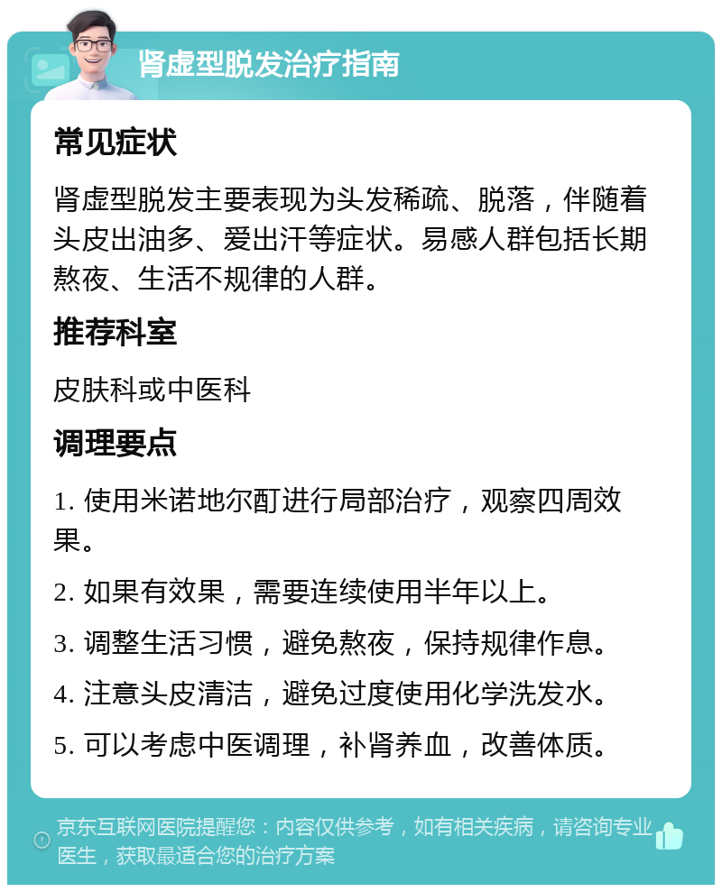 肾虚型脱发治疗指南 常见症状 肾虚型脱发主要表现为头发稀疏、脱落，伴随着头皮出油多、爱出汗等症状。易感人群包括长期熬夜、生活不规律的人群。 推荐科室 皮肤科或中医科 调理要点 1. 使用米诺地尔酊进行局部治疗，观察四周效果。 2. 如果有效果，需要连续使用半年以上。 3. 调整生活习惯，避免熬夜，保持规律作息。 4. 注意头皮清洁，避免过度使用化学洗发水。 5. 可以考虑中医调理，补肾养血，改善体质。