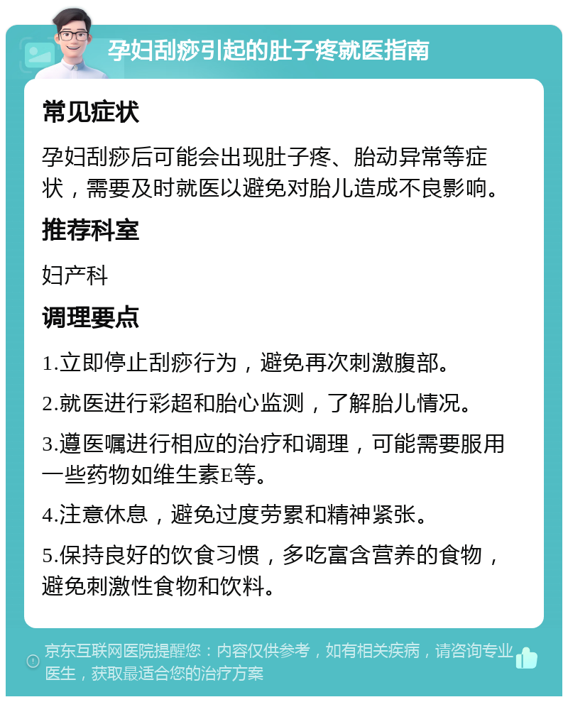 孕妇刮痧引起的肚子疼就医指南 常见症状 孕妇刮痧后可能会出现肚子疼、胎动异常等症状，需要及时就医以避免对胎儿造成不良影响。 推荐科室 妇产科 调理要点 1.立即停止刮痧行为，避免再次刺激腹部。 2.就医进行彩超和胎心监测，了解胎儿情况。 3.遵医嘱进行相应的治疗和调理，可能需要服用一些药物如维生素E等。 4.注意休息，避免过度劳累和精神紧张。 5.保持良好的饮食习惯，多吃富含营养的食物，避免刺激性食物和饮料。