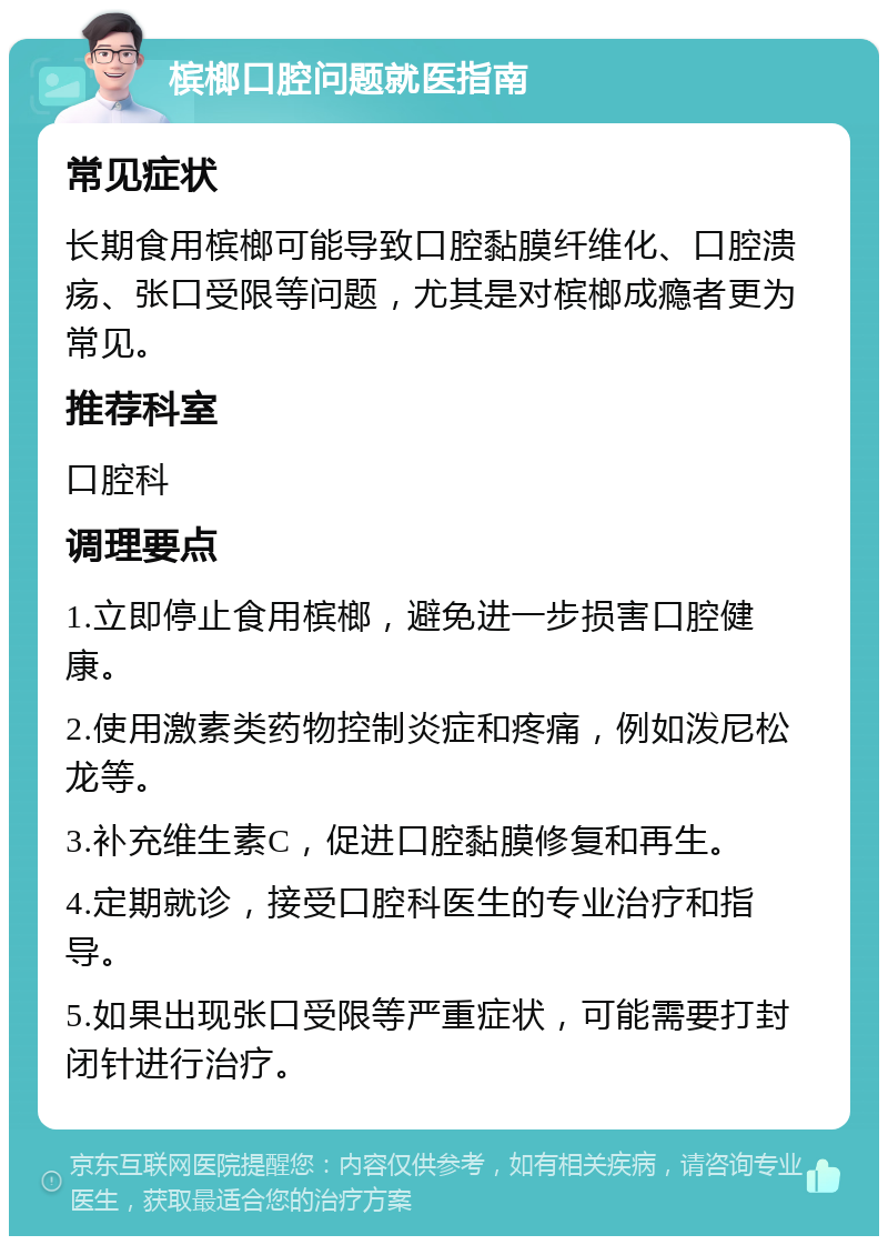 槟榔口腔问题就医指南 常见症状 长期食用槟榔可能导致口腔黏膜纤维化、口腔溃疡、张口受限等问题，尤其是对槟榔成瘾者更为常见。 推荐科室 口腔科 调理要点 1.立即停止食用槟榔，避免进一步损害口腔健康。 2.使用激素类药物控制炎症和疼痛，例如泼尼松龙等。 3.补充维生素C，促进口腔黏膜修复和再生。 4.定期就诊，接受口腔科医生的专业治疗和指导。 5.如果出现张口受限等严重症状，可能需要打封闭针进行治疗。