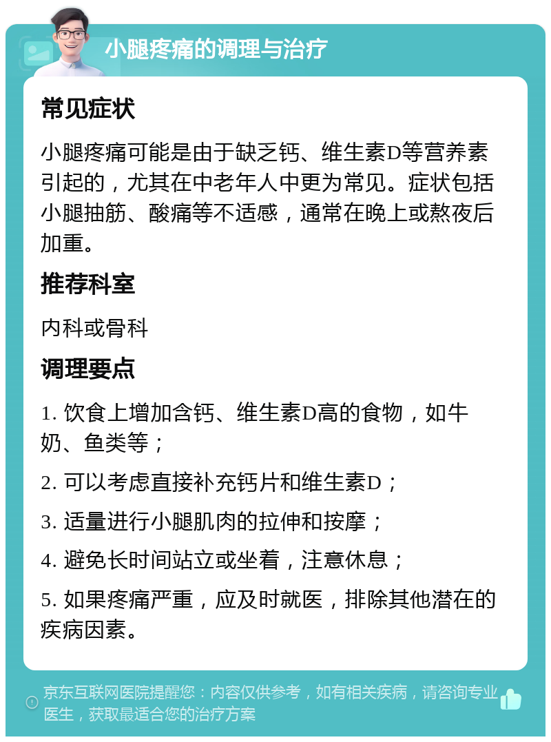 小腿疼痛的调理与治疗 常见症状 小腿疼痛可能是由于缺乏钙、维生素D等营养素引起的，尤其在中老年人中更为常见。症状包括小腿抽筋、酸痛等不适感，通常在晚上或熬夜后加重。 推荐科室 内科或骨科 调理要点 1. 饮食上增加含钙、维生素D高的食物，如牛奶、鱼类等； 2. 可以考虑直接补充钙片和维生素D； 3. 适量进行小腿肌肉的拉伸和按摩； 4. 避免长时间站立或坐着，注意休息； 5. 如果疼痛严重，应及时就医，排除其他潜在的疾病因素。