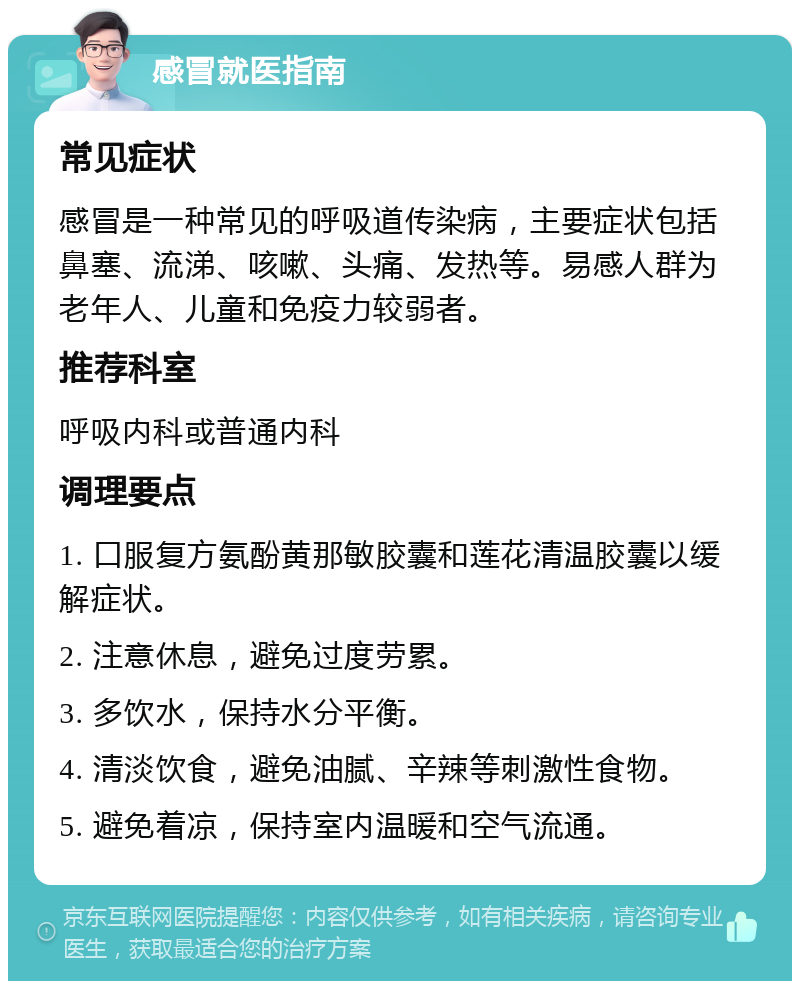 感冒就医指南 常见症状 感冒是一种常见的呼吸道传染病，主要症状包括鼻塞、流涕、咳嗽、头痛、发热等。易感人群为老年人、儿童和免疫力较弱者。 推荐科室 呼吸内科或普通内科 调理要点 1. 口服复方氨酚黄那敏胶囊和莲花清温胶囊以缓解症状。 2. 注意休息，避免过度劳累。 3. 多饮水，保持水分平衡。 4. 清淡饮食，避免油腻、辛辣等刺激性食物。 5. 避免着凉，保持室内温暖和空气流通。