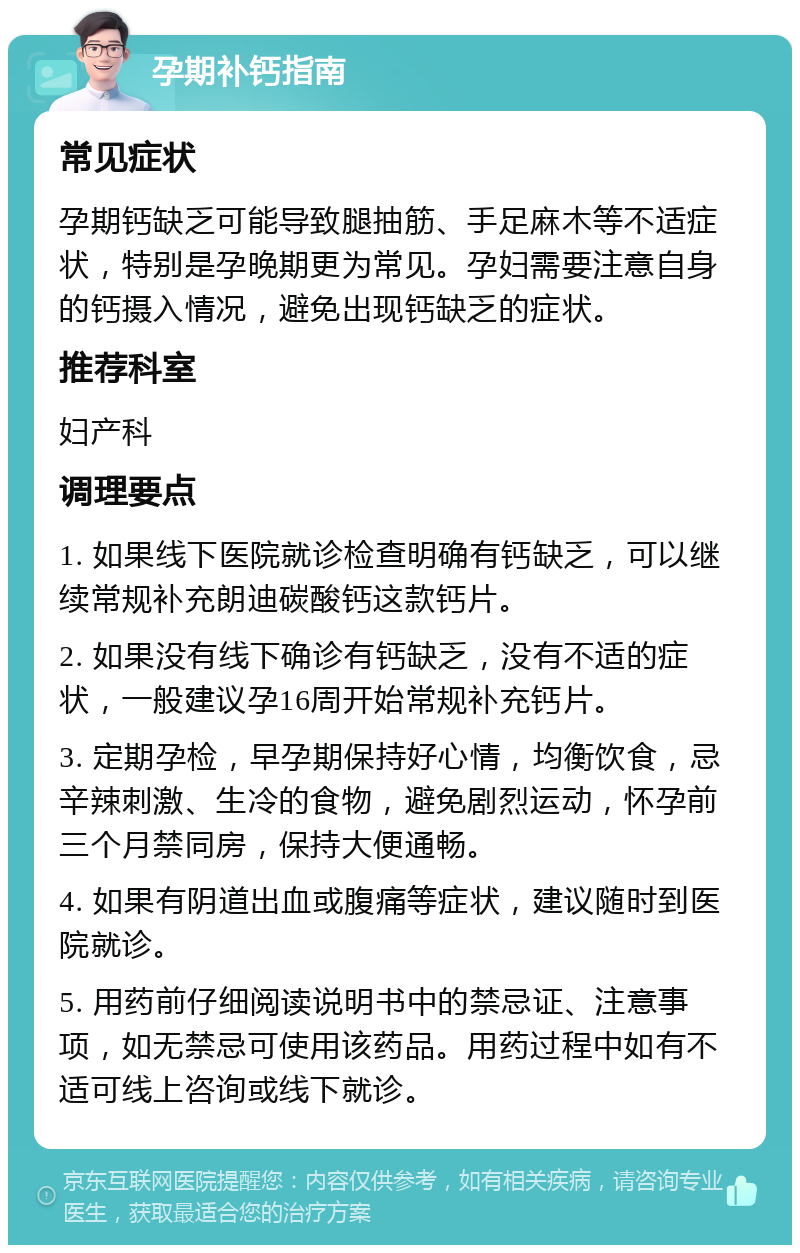 孕期补钙指南 常见症状 孕期钙缺乏可能导致腿抽筋、手足麻木等不适症状，特别是孕晚期更为常见。孕妇需要注意自身的钙摄入情况，避免出现钙缺乏的症状。 推荐科室 妇产科 调理要点 1. 如果线下医院就诊检查明确有钙缺乏，可以继续常规补充朗迪碳酸钙这款钙片。 2. 如果没有线下确诊有钙缺乏，没有不适的症状，一般建议孕16周开始常规补充钙片。 3. 定期孕检，早孕期保持好心情，均衡饮食，忌辛辣刺激、生冷的食物，避免剧烈运动，怀孕前三个月禁同房，保持大便通畅。 4. 如果有阴道出血或腹痛等症状，建议随时到医院就诊。 5. 用药前仔细阅读说明书中的禁忌证、注意事项，如无禁忌可使用该药品。用药过程中如有不适可线上咨询或线下就诊。