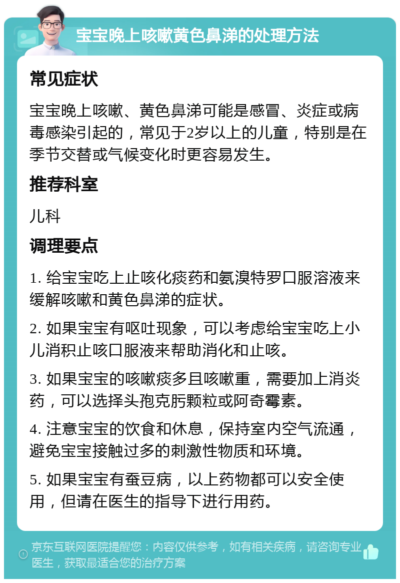 宝宝晚上咳嗽黄色鼻涕的处理方法 常见症状 宝宝晚上咳嗽、黄色鼻涕可能是感冒、炎症或病毒感染引起的，常见于2岁以上的儿童，特别是在季节交替或气候变化时更容易发生。 推荐科室 儿科 调理要点 1. 给宝宝吃上止咳化痰药和氨溴特罗口服溶液来缓解咳嗽和黄色鼻涕的症状。 2. 如果宝宝有呕吐现象，可以考虑给宝宝吃上小儿消积止咳口服液来帮助消化和止咳。 3. 如果宝宝的咳嗽痰多且咳嗽重，需要加上消炎药，可以选择头孢克肟颗粒或阿奇霉素。 4. 注意宝宝的饮食和休息，保持室内空气流通，避免宝宝接触过多的刺激性物质和环境。 5. 如果宝宝有蚕豆病，以上药物都可以安全使用，但请在医生的指导下进行用药。