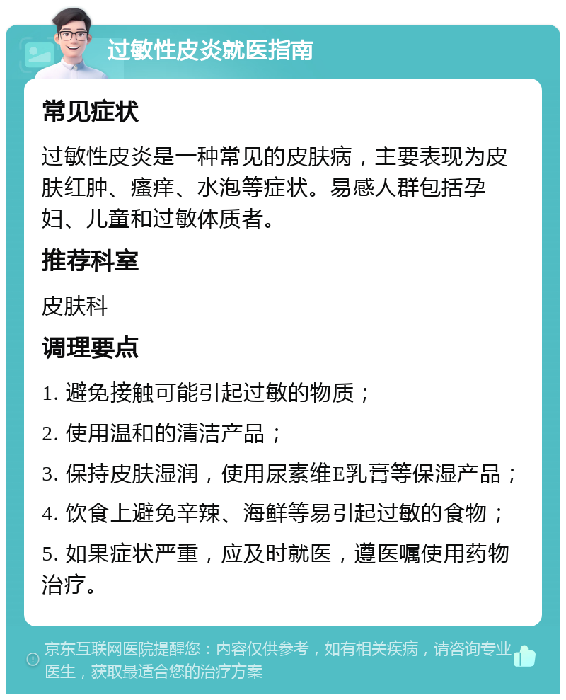 过敏性皮炎就医指南 常见症状 过敏性皮炎是一种常见的皮肤病，主要表现为皮肤红肿、瘙痒、水泡等症状。易感人群包括孕妇、儿童和过敏体质者。 推荐科室 皮肤科 调理要点 1. 避免接触可能引起过敏的物质； 2. 使用温和的清洁产品； 3. 保持皮肤湿润，使用尿素维E乳膏等保湿产品； 4. 饮食上避免辛辣、海鲜等易引起过敏的食物； 5. 如果症状严重，应及时就医，遵医嘱使用药物治疗。