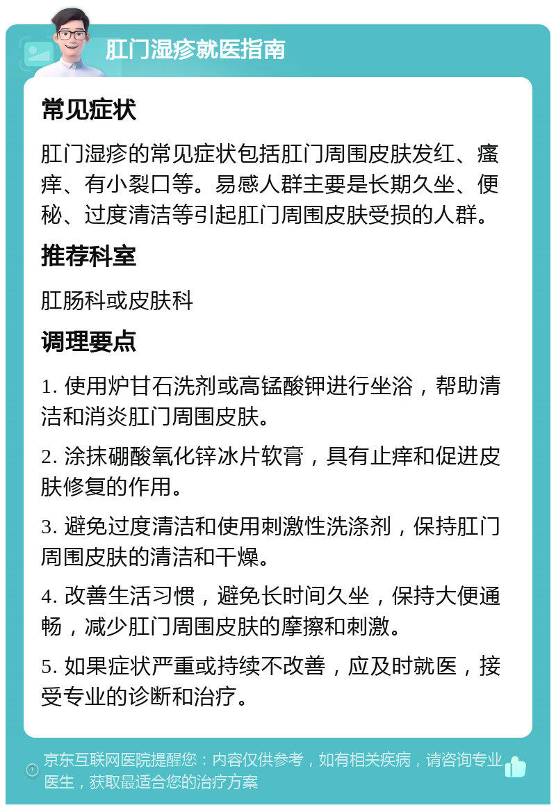 肛门湿疹就医指南 常见症状 肛门湿疹的常见症状包括肛门周围皮肤发红、瘙痒、有小裂口等。易感人群主要是长期久坐、便秘、过度清洁等引起肛门周围皮肤受损的人群。 推荐科室 肛肠科或皮肤科 调理要点 1. 使用炉甘石洗剂或高锰酸钾进行坐浴，帮助清洁和消炎肛门周围皮肤。 2. 涂抹硼酸氧化锌冰片软膏，具有止痒和促进皮肤修复的作用。 3. 避免过度清洁和使用刺激性洗涤剂，保持肛门周围皮肤的清洁和干燥。 4. 改善生活习惯，避免长时间久坐，保持大便通畅，减少肛门周围皮肤的摩擦和刺激。 5. 如果症状严重或持续不改善，应及时就医，接受专业的诊断和治疗。