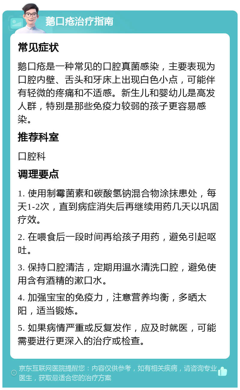 鹅口疮治疗指南 常见症状 鹅口疮是一种常见的口腔真菌感染，主要表现为口腔内壁、舌头和牙床上出现白色小点，可能伴有轻微的疼痛和不适感。新生儿和婴幼儿是高发人群，特别是那些免疫力较弱的孩子更容易感染。 推荐科室 口腔科 调理要点 1. 使用制霉菌素和碳酸氢钠混合物涂抹患处，每天1-2次，直到病症消失后再继续用药几天以巩固疗效。 2. 在喂食后一段时间再给孩子用药，避免引起呕吐。 3. 保持口腔清洁，定期用温水清洗口腔，避免使用含有酒精的漱口水。 4. 加强宝宝的免疫力，注意营养均衡，多晒太阳，适当锻炼。 5. 如果病情严重或反复发作，应及时就医，可能需要进行更深入的治疗或检查。