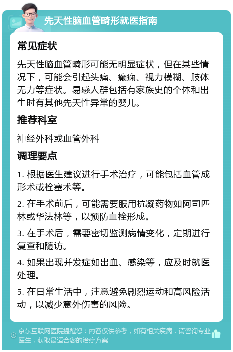 先天性脑血管畸形就医指南 常见症状 先天性脑血管畸形可能无明显症状，但在某些情况下，可能会引起头痛、癫痫、视力模糊、肢体无力等症状。易感人群包括有家族史的个体和出生时有其他先天性异常的婴儿。 推荐科室 神经外科或血管外科 调理要点 1. 根据医生建议进行手术治疗，可能包括血管成形术或栓塞术等。 2. 在手术前后，可能需要服用抗凝药物如阿司匹林或华法林等，以预防血栓形成。 3. 在手术后，需要密切监测病情变化，定期进行复查和随访。 4. 如果出现并发症如出血、感染等，应及时就医处理。 5. 在日常生活中，注意避免剧烈运动和高风险活动，以减少意外伤害的风险。