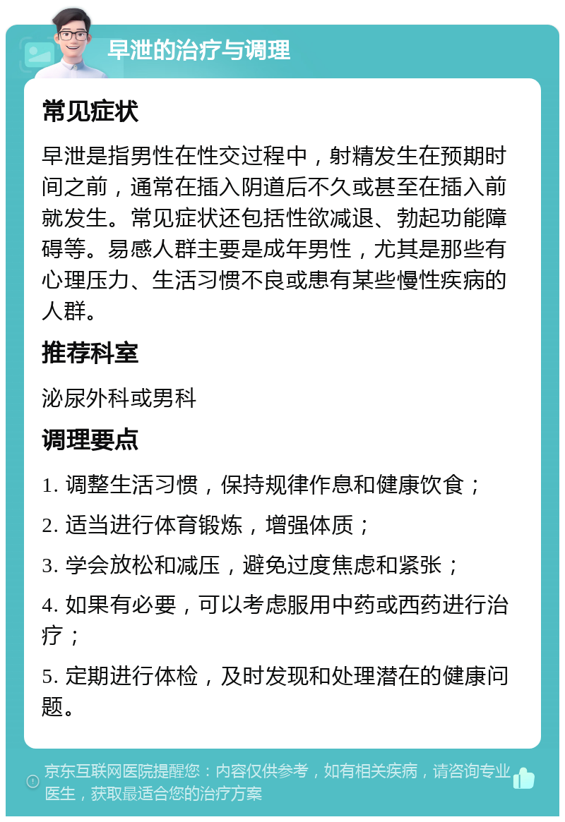 早泄的治疗与调理 常见症状 早泄是指男性在性交过程中，射精发生在预期时间之前，通常在插入阴道后不久或甚至在插入前就发生。常见症状还包括性欲减退、勃起功能障碍等。易感人群主要是成年男性，尤其是那些有心理压力、生活习惯不良或患有某些慢性疾病的人群。 推荐科室 泌尿外科或男科 调理要点 1. 调整生活习惯，保持规律作息和健康饮食； 2. 适当进行体育锻炼，增强体质； 3. 学会放松和减压，避免过度焦虑和紧张； 4. 如果有必要，可以考虑服用中药或西药进行治疗； 5. 定期进行体检，及时发现和处理潜在的健康问题。