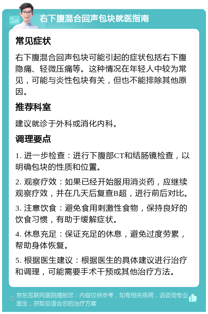 右下腹混合回声包块就医指南 常见症状 右下腹混合回声包块可能引起的症状包括右下腹隐痛、轻微压痛等。这种情况在年轻人中较为常见，可能与炎性包块有关，但也不能排除其他原因。 推荐科室 建议就诊于外科或消化内科。 调理要点 1. 进一步检查：进行下腹部CT和结肠镜检查，以明确包块的性质和位置。 2. 观察疗效：如果已经开始服用消炎药，应继续观察疗效，并在几天后复查B超，进行前后对比。 3. 注意饮食：避免食用刺激性食物，保持良好的饮食习惯，有助于缓解症状。 4. 休息充足：保证充足的休息，避免过度劳累，帮助身体恢复。 5. 根据医生建议：根据医生的具体建议进行治疗和调理，可能需要手术干预或其他治疗方法。