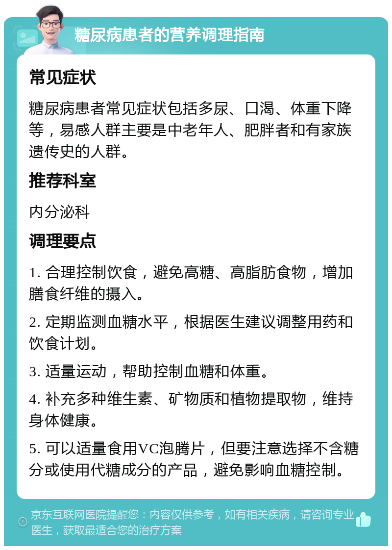 糖尿病患者的营养调理指南 常见症状 糖尿病患者常见症状包括多尿、口渴、体重下降等，易感人群主要是中老年人、肥胖者和有家族遗传史的人群。 推荐科室 内分泌科 调理要点 1. 合理控制饮食，避免高糖、高脂肪食物，增加膳食纤维的摄入。 2. 定期监测血糖水平，根据医生建议调整用药和饮食计划。 3. 适量运动，帮助控制血糖和体重。 4. 补充多种维生素、矿物质和植物提取物，维持身体健康。 5. 可以适量食用VC泡腾片，但要注意选择不含糖分或使用代糖成分的产品，避免影响血糖控制。