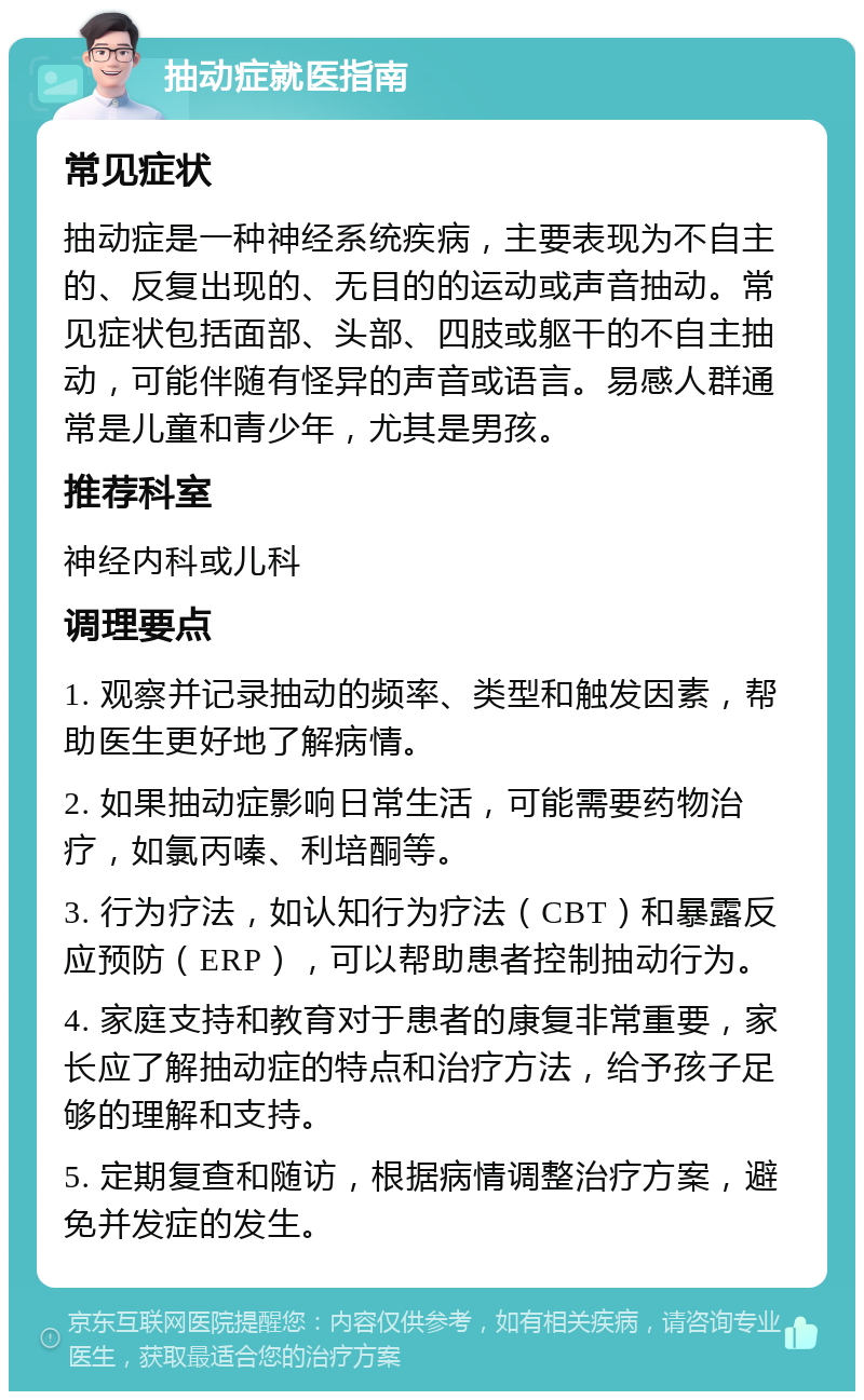 抽动症就医指南 常见症状 抽动症是一种神经系统疾病，主要表现为不自主的、反复出现的、无目的的运动或声音抽动。常见症状包括面部、头部、四肢或躯干的不自主抽动，可能伴随有怪异的声音或语言。易感人群通常是儿童和青少年，尤其是男孩。 推荐科室 神经内科或儿科 调理要点 1. 观察并记录抽动的频率、类型和触发因素，帮助医生更好地了解病情。 2. 如果抽动症影响日常生活，可能需要药物治疗，如氯丙嗪、利培酮等。 3. 行为疗法，如认知行为疗法（CBT）和暴露反应预防（ERP），可以帮助患者控制抽动行为。 4. 家庭支持和教育对于患者的康复非常重要，家长应了解抽动症的特点和治疗方法，给予孩子足够的理解和支持。 5. 定期复查和随访，根据病情调整治疗方案，避免并发症的发生。