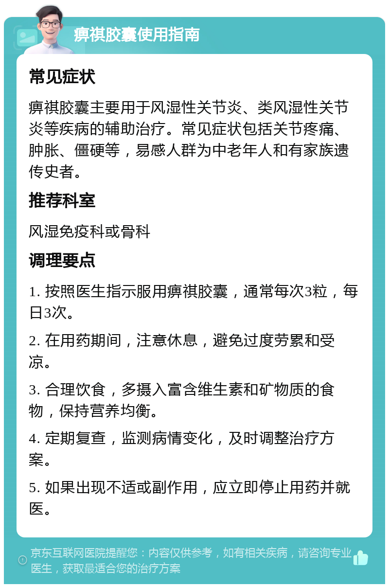 痹祺胶囊使用指南 常见症状 痹祺胶囊主要用于风湿性关节炎、类风湿性关节炎等疾病的辅助治疗。常见症状包括关节疼痛、肿胀、僵硬等，易感人群为中老年人和有家族遗传史者。 推荐科室 风湿免疫科或骨科 调理要点 1. 按照医生指示服用痹祺胶囊，通常每次3粒，每日3次。 2. 在用药期间，注意休息，避免过度劳累和受凉。 3. 合理饮食，多摄入富含维生素和矿物质的食物，保持营养均衡。 4. 定期复查，监测病情变化，及时调整治疗方案。 5. 如果出现不适或副作用，应立即停止用药并就医。