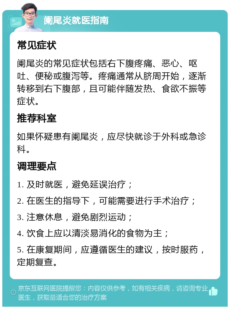 阑尾炎就医指南 常见症状 阑尾炎的常见症状包括右下腹疼痛、恶心、呕吐、便秘或腹泻等。疼痛通常从脐周开始，逐渐转移到右下腹部，且可能伴随发热、食欲不振等症状。 推荐科室 如果怀疑患有阑尾炎，应尽快就诊于外科或急诊科。 调理要点 1. 及时就医，避免延误治疗； 2. 在医生的指导下，可能需要进行手术治疗； 3. 注意休息，避免剧烈运动； 4. 饮食上应以清淡易消化的食物为主； 5. 在康复期间，应遵循医生的建议，按时服药，定期复查。