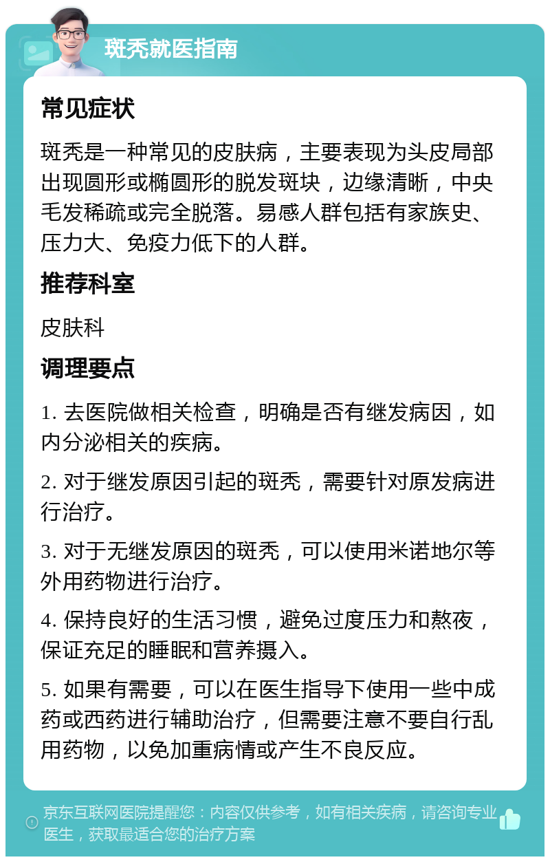 斑秃就医指南 常见症状 斑秃是一种常见的皮肤病，主要表现为头皮局部出现圆形或椭圆形的脱发斑块，边缘清晰，中央毛发稀疏或完全脱落。易感人群包括有家族史、压力大、免疫力低下的人群。 推荐科室 皮肤科 调理要点 1. 去医院做相关检查，明确是否有继发病因，如内分泌相关的疾病。 2. 对于继发原因引起的斑秃，需要针对原发病进行治疗。 3. 对于无继发原因的斑秃，可以使用米诺地尔等外用药物进行治疗。 4. 保持良好的生活习惯，避免过度压力和熬夜，保证充足的睡眠和营养摄入。 5. 如果有需要，可以在医生指导下使用一些中成药或西药进行辅助治疗，但需要注意不要自行乱用药物，以免加重病情或产生不良反应。