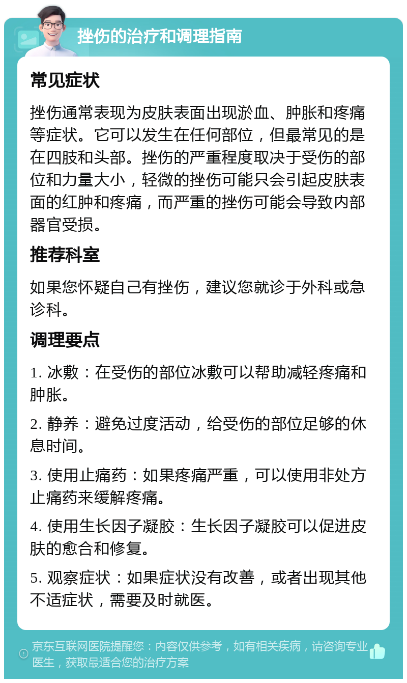 挫伤的治疗和调理指南 常见症状 挫伤通常表现为皮肤表面出现淤血、肿胀和疼痛等症状。它可以发生在任何部位，但最常见的是在四肢和头部。挫伤的严重程度取决于受伤的部位和力量大小，轻微的挫伤可能只会引起皮肤表面的红肿和疼痛，而严重的挫伤可能会导致内部器官受损。 推荐科室 如果您怀疑自己有挫伤，建议您就诊于外科或急诊科。 调理要点 1. 冰敷：在受伤的部位冰敷可以帮助减轻疼痛和肿胀。 2. 静养：避免过度活动，给受伤的部位足够的休息时间。 3. 使用止痛药：如果疼痛严重，可以使用非处方止痛药来缓解疼痛。 4. 使用生长因子凝胶：生长因子凝胶可以促进皮肤的愈合和修复。 5. 观察症状：如果症状没有改善，或者出现其他不适症状，需要及时就医。