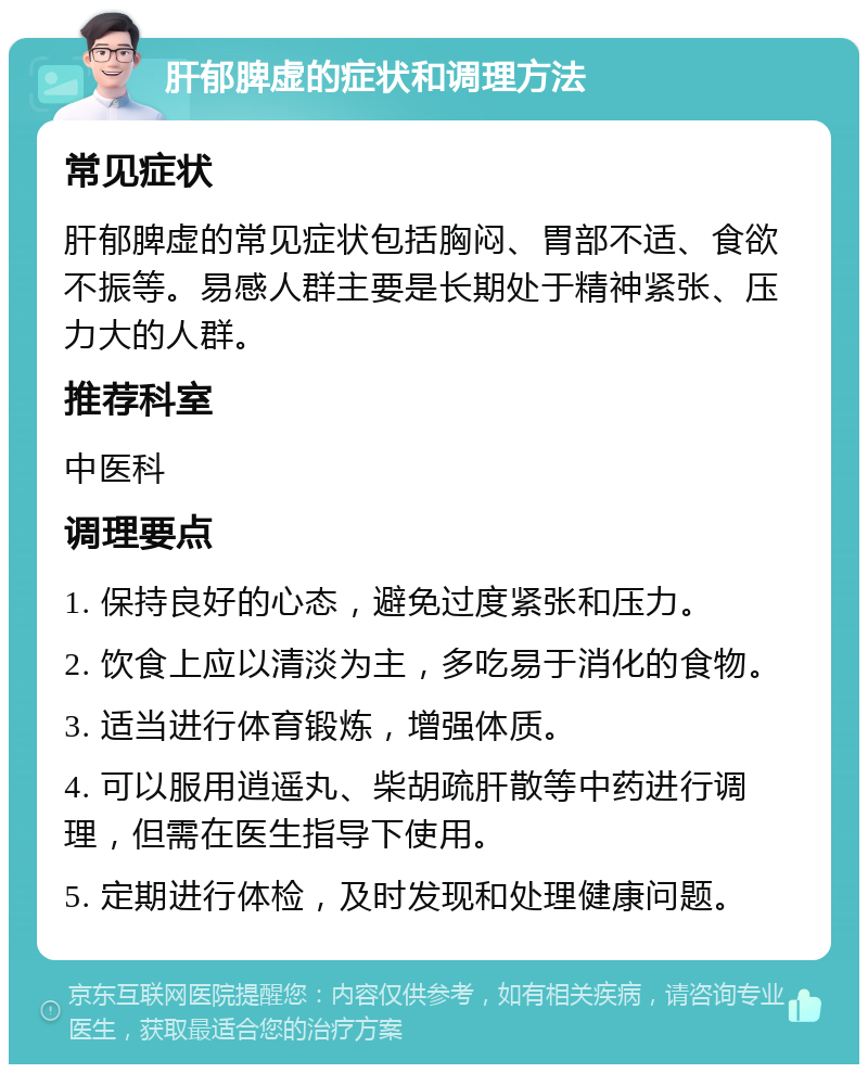 肝郁脾虚的症状和调理方法 常见症状 肝郁脾虚的常见症状包括胸闷、胃部不适、食欲不振等。易感人群主要是长期处于精神紧张、压力大的人群。 推荐科室 中医科 调理要点 1. 保持良好的心态，避免过度紧张和压力。 2. 饮食上应以清淡为主，多吃易于消化的食物。 3. 适当进行体育锻炼，增强体质。 4. 可以服用逍遥丸、柴胡疏肝散等中药进行调理，但需在医生指导下使用。 5. 定期进行体检，及时发现和处理健康问题。