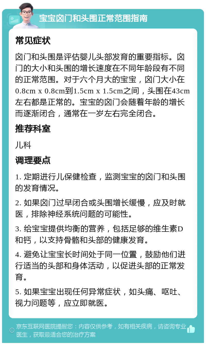 宝宝囟门和头围正常范围指南 常见症状 囟门和头围是评估婴儿头部发育的重要指标。囟门的大小和头围的增长速度在不同年龄段有不同的正常范围。对于六个月大的宝宝，囟门大小在0.8cm x 0.8cm到1.5cm x 1.5cm之间，头围在43cm左右都是正常的。宝宝的囟门会随着年龄的增长而逐渐闭合，通常在一岁左右完全闭合。 推荐科室 儿科 调理要点 1. 定期进行儿保健检查，监测宝宝的囟门和头围的发育情况。 2. 如果囟门过早闭合或头围增长缓慢，应及时就医，排除神经系统问题的可能性。 3. 给宝宝提供均衡的营养，包括足够的维生素D和钙，以支持骨骼和头部的健康发育。 4. 避免让宝宝长时间处于同一位置，鼓励他们进行适当的头部和身体活动，以促进头部的正常发育。 5. 如果宝宝出现任何异常症状，如头痛、呕吐、视力问题等，应立即就医。