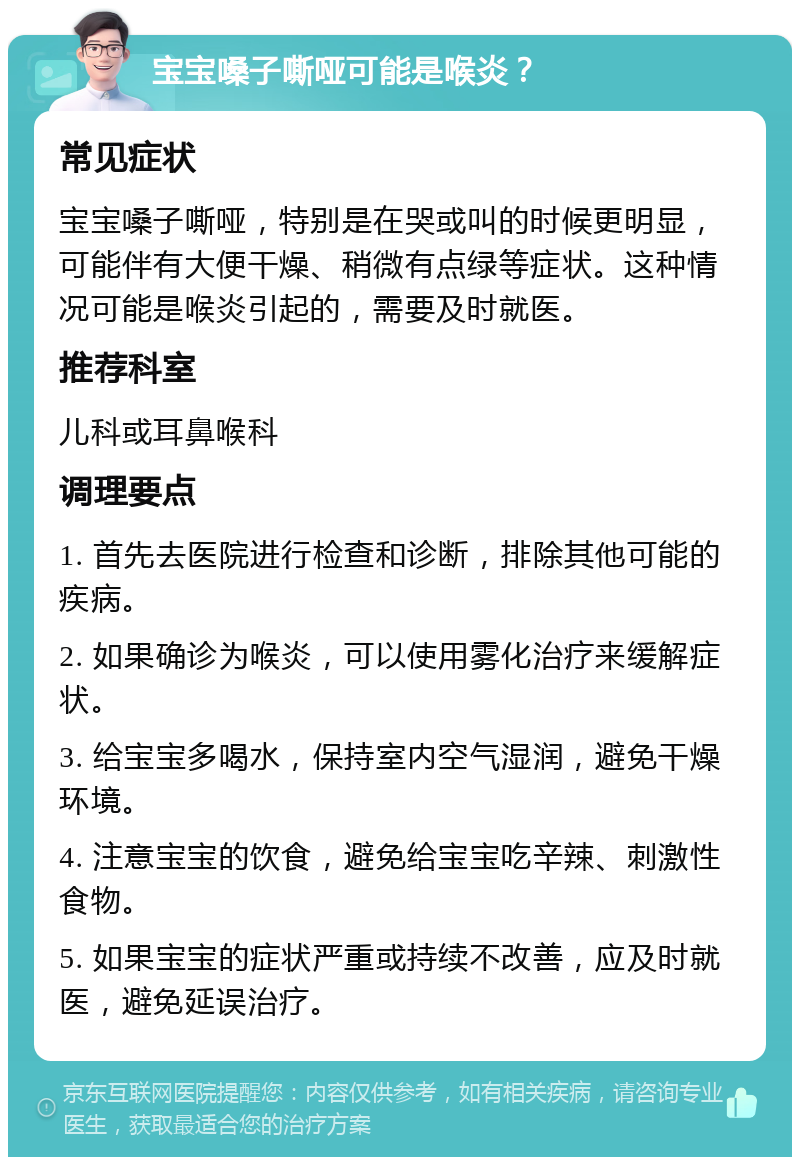 宝宝嗓子嘶哑可能是喉炎？ 常见症状 宝宝嗓子嘶哑，特别是在哭或叫的时候更明显，可能伴有大便干燥、稍微有点绿等症状。这种情况可能是喉炎引起的，需要及时就医。 推荐科室 儿科或耳鼻喉科 调理要点 1. 首先去医院进行检查和诊断，排除其他可能的疾病。 2. 如果确诊为喉炎，可以使用雾化治疗来缓解症状。 3. 给宝宝多喝水，保持室内空气湿润，避免干燥环境。 4. 注意宝宝的饮食，避免给宝宝吃辛辣、刺激性食物。 5. 如果宝宝的症状严重或持续不改善，应及时就医，避免延误治疗。