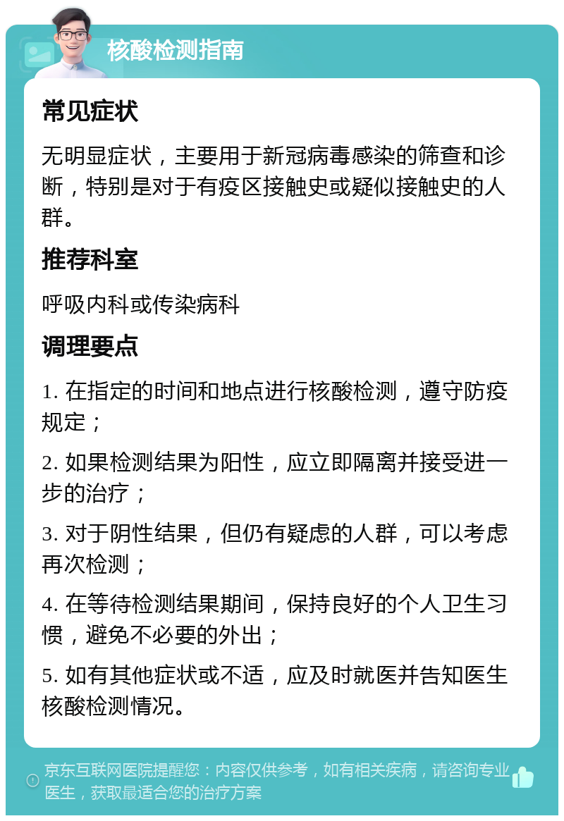 核酸检测指南 常见症状 无明显症状，主要用于新冠病毒感染的筛查和诊断，特别是对于有疫区接触史或疑似接触史的人群。 推荐科室 呼吸内科或传染病科 调理要点 1. 在指定的时间和地点进行核酸检测，遵守防疫规定； 2. 如果检测结果为阳性，应立即隔离并接受进一步的治疗； 3. 对于阴性结果，但仍有疑虑的人群，可以考虑再次检测； 4. 在等待检测结果期间，保持良好的个人卫生习惯，避免不必要的外出； 5. 如有其他症状或不适，应及时就医并告知医生核酸检测情况。