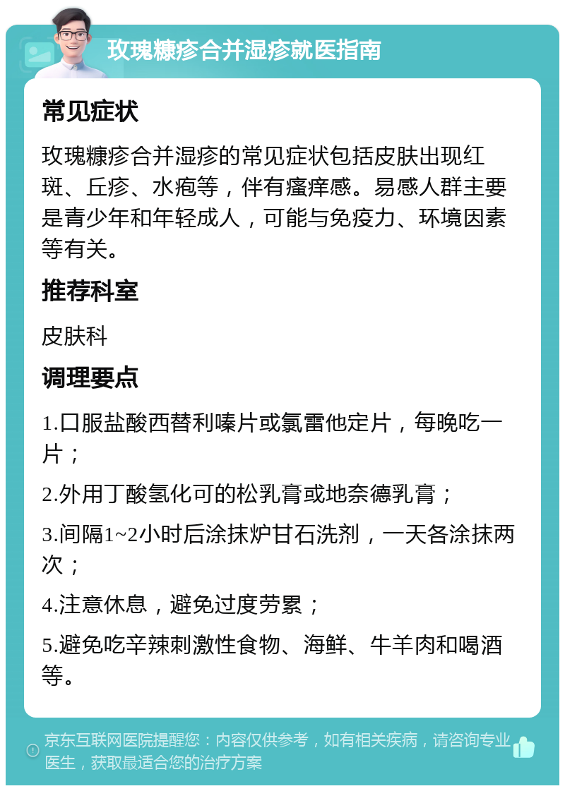 玫瑰糠疹合并湿疹就医指南 常见症状 玫瑰糠疹合并湿疹的常见症状包括皮肤出现红斑、丘疹、水疱等，伴有瘙痒感。易感人群主要是青少年和年轻成人，可能与免疫力、环境因素等有关。 推荐科室 皮肤科 调理要点 1.口服盐酸西替利嗪片或氯雷他定片，每晚吃一片； 2.外用丁酸氢化可的松乳膏或地奈德乳膏； 3.间隔1~2小时后涂抹炉甘石洗剂，一天各涂抹两次； 4.注意休息，避免过度劳累； 5.避免吃辛辣刺激性食物、海鲜、牛羊肉和喝酒等。