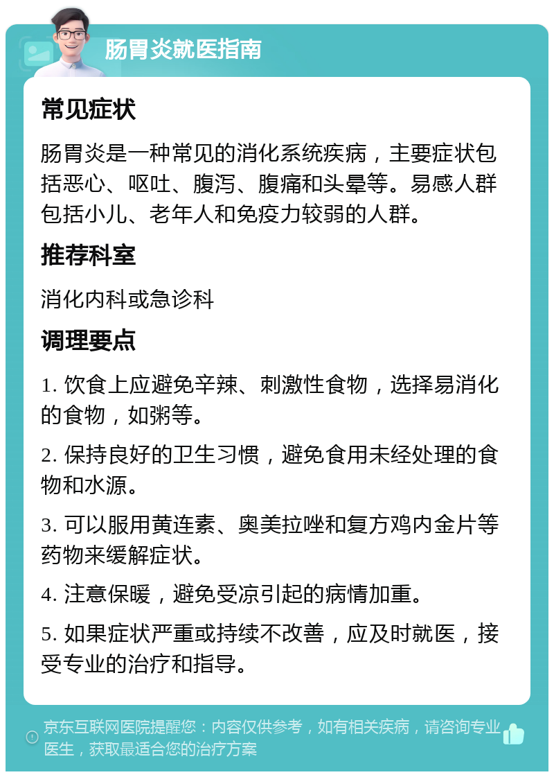 肠胃炎就医指南 常见症状 肠胃炎是一种常见的消化系统疾病，主要症状包括恶心、呕吐、腹泻、腹痛和头晕等。易感人群包括小儿、老年人和免疫力较弱的人群。 推荐科室 消化内科或急诊科 调理要点 1. 饮食上应避免辛辣、刺激性食物，选择易消化的食物，如粥等。 2. 保持良好的卫生习惯，避免食用未经处理的食物和水源。 3. 可以服用黄连素、奥美拉唑和复方鸡内金片等药物来缓解症状。 4. 注意保暖，避免受凉引起的病情加重。 5. 如果症状严重或持续不改善，应及时就医，接受专业的治疗和指导。