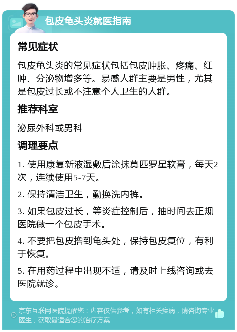 包皮龟头炎就医指南 常见症状 包皮龟头炎的常见症状包括包皮肿胀、疼痛、红肿、分泌物增多等。易感人群主要是男性，尤其是包皮过长或不注意个人卫生的人群。 推荐科室 泌尿外科或男科 调理要点 1. 使用康复新液湿敷后涂抹莫匹罗星软膏，每天2次，连续使用5-7天。 2. 保持清洁卫生，勤换洗内裤。 3. 如果包皮过长，等炎症控制后，抽时间去正规医院做一个包皮手术。 4. 不要把包皮撸到龟头处，保持包皮复位，有利于恢复。 5. 在用药过程中出现不适，请及时上线咨询或去医院就诊。