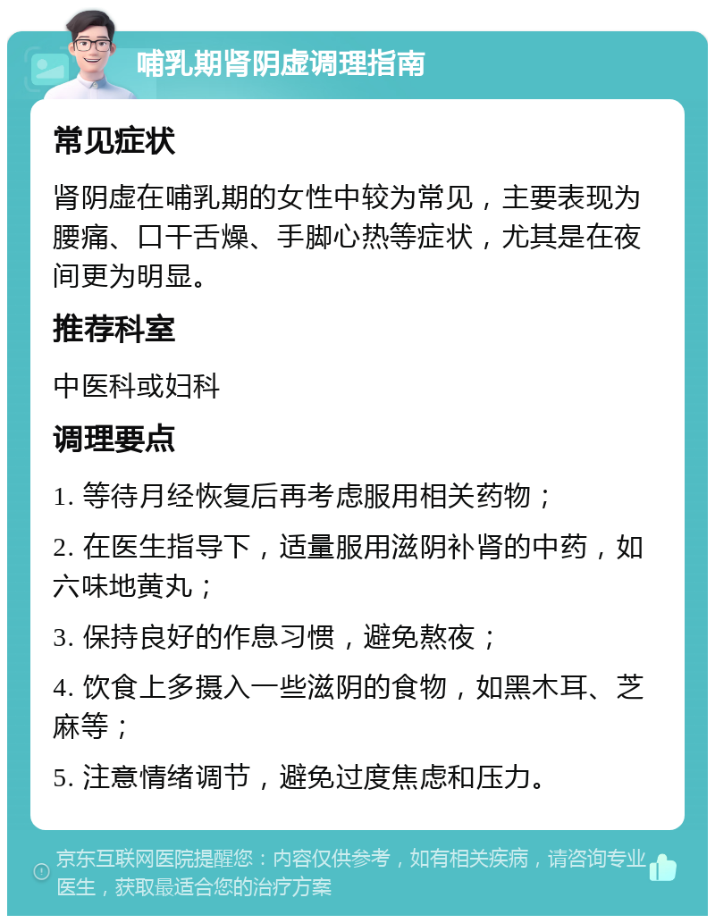 哺乳期肾阴虚调理指南 常见症状 肾阴虚在哺乳期的女性中较为常见，主要表现为腰痛、口干舌燥、手脚心热等症状，尤其是在夜间更为明显。 推荐科室 中医科或妇科 调理要点 1. 等待月经恢复后再考虑服用相关药物； 2. 在医生指导下，适量服用滋阴补肾的中药，如六味地黄丸； 3. 保持良好的作息习惯，避免熬夜； 4. 饮食上多摄入一些滋阴的食物，如黑木耳、芝麻等； 5. 注意情绪调节，避免过度焦虑和压力。