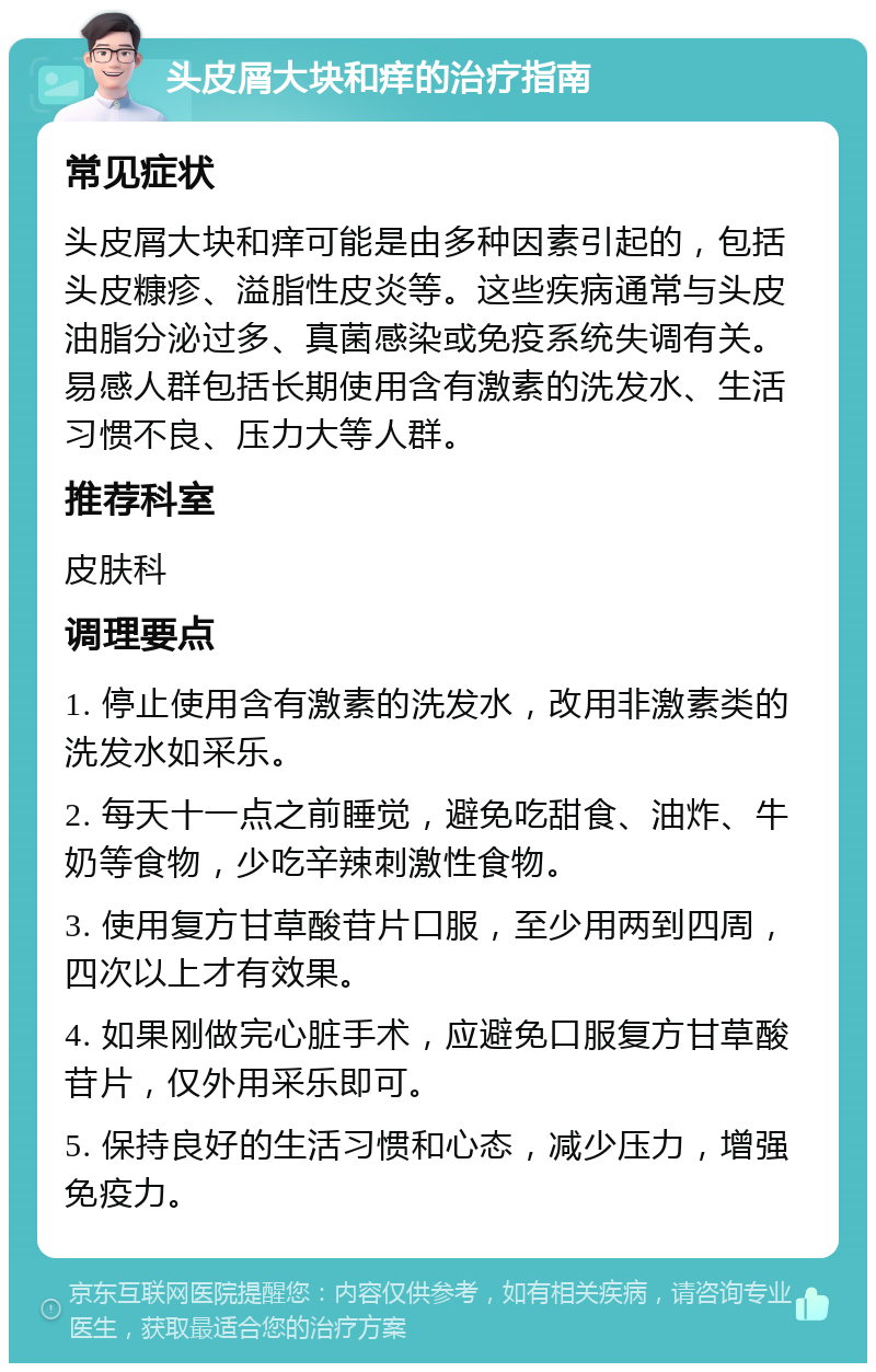 头皮屑大块和痒的治疗指南 常见症状 头皮屑大块和痒可能是由多种因素引起的，包括头皮糠疹、溢脂性皮炎等。这些疾病通常与头皮油脂分泌过多、真菌感染或免疫系统失调有关。易感人群包括长期使用含有激素的洗发水、生活习惯不良、压力大等人群。 推荐科室 皮肤科 调理要点 1. 停止使用含有激素的洗发水，改用非激素类的洗发水如采乐。 2. 每天十一点之前睡觉，避免吃甜食、油炸、牛奶等食物，少吃辛辣刺激性食物。 3. 使用复方甘草酸苷片口服，至少用两到四周，四次以上才有效果。 4. 如果刚做完心脏手术，应避免口服复方甘草酸苷片，仅外用采乐即可。 5. 保持良好的生活习惯和心态，减少压力，增强免疫力。