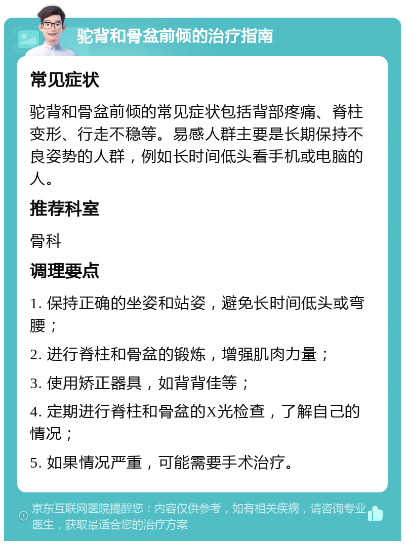 驼背和骨盆前倾的治疗指南 常见症状 驼背和骨盆前倾的常见症状包括背部疼痛、脊柱变形、行走不稳等。易感人群主要是长期保持不良姿势的人群，例如长时间低头看手机或电脑的人。 推荐科室 骨科 调理要点 1. 保持正确的坐姿和站姿，避免长时间低头或弯腰； 2. 进行脊柱和骨盆的锻炼，增强肌肉力量； 3. 使用矫正器具，如背背佳等； 4. 定期进行脊柱和骨盆的X光检查，了解自己的情况； 5. 如果情况严重，可能需要手术治疗。