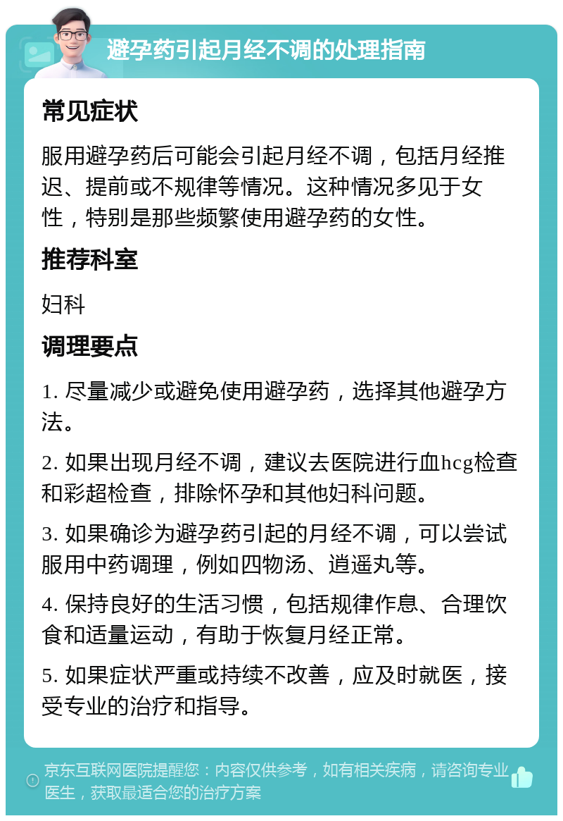 避孕药引起月经不调的处理指南 常见症状 服用避孕药后可能会引起月经不调，包括月经推迟、提前或不规律等情况。这种情况多见于女性，特别是那些频繁使用避孕药的女性。 推荐科室 妇科 调理要点 1. 尽量减少或避免使用避孕药，选择其他避孕方法。 2. 如果出现月经不调，建议去医院进行血hcg检查和彩超检查，排除怀孕和其他妇科问题。 3. 如果确诊为避孕药引起的月经不调，可以尝试服用中药调理，例如四物汤、逍遥丸等。 4. 保持良好的生活习惯，包括规律作息、合理饮食和适量运动，有助于恢复月经正常。 5. 如果症状严重或持续不改善，应及时就医，接受专业的治疗和指导。