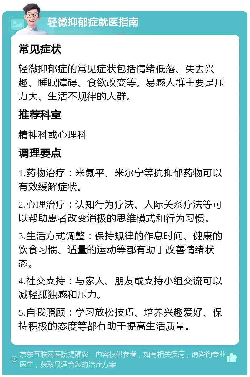 轻微抑郁症就医指南 常见症状 轻微抑郁症的常见症状包括情绪低落、失去兴趣、睡眠障碍、食欲改变等。易感人群主要是压力大、生活不规律的人群。 推荐科室 精神科或心理科 调理要点 1.药物治疗：米氮平、米尔宁等抗抑郁药物可以有效缓解症状。 2.心理治疗：认知行为疗法、人际关系疗法等可以帮助患者改变消极的思维模式和行为习惯。 3.生活方式调整：保持规律的作息时间、健康的饮食习惯、适量的运动等都有助于改善情绪状态。 4.社交支持：与家人、朋友或支持小组交流可以减轻孤独感和压力。 5.自我照顾：学习放松技巧、培养兴趣爱好、保持积极的态度等都有助于提高生活质量。