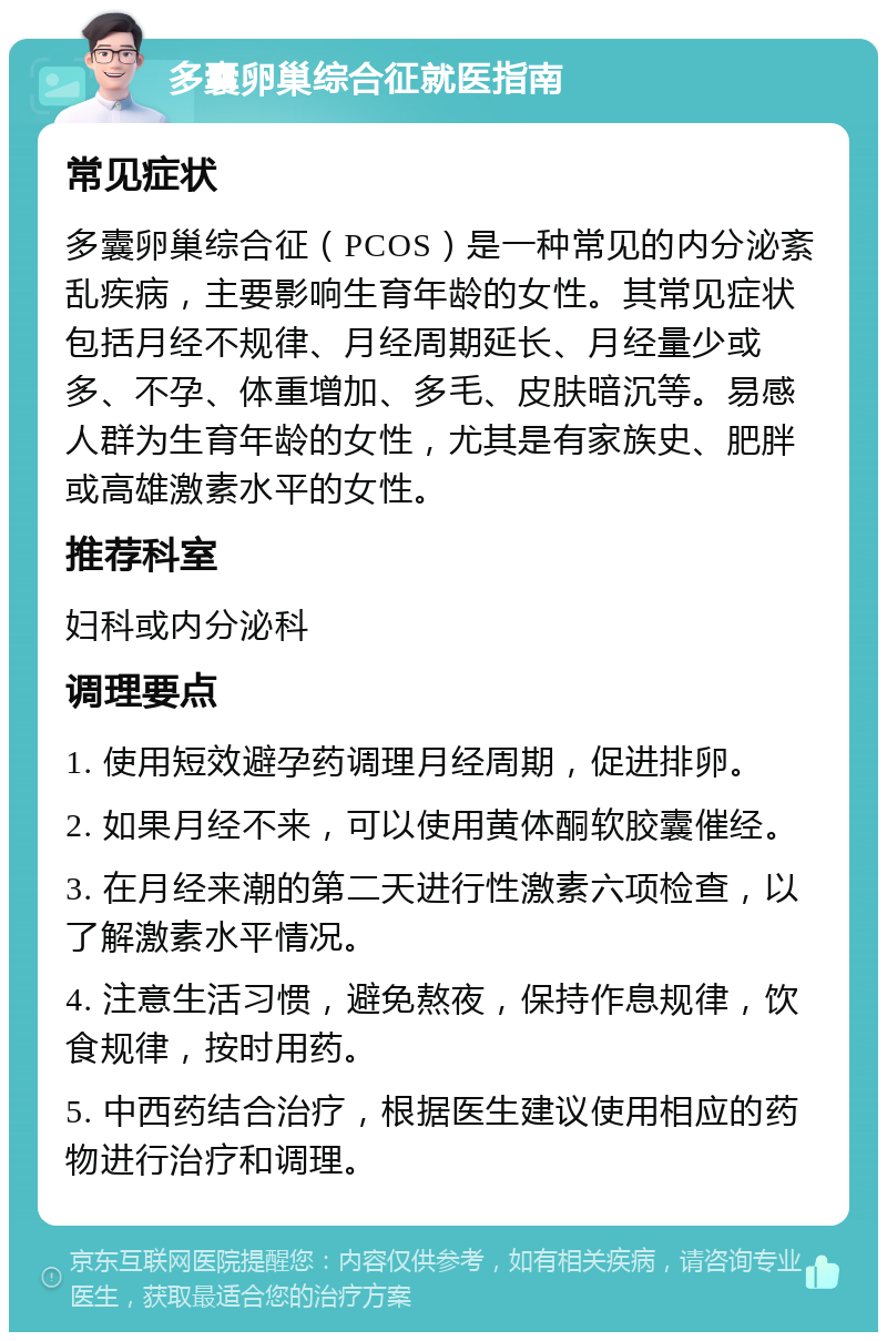 多囊卵巢综合征就医指南 常见症状 多囊卵巢综合征（PCOS）是一种常见的内分泌紊乱疾病，主要影响生育年龄的女性。其常见症状包括月经不规律、月经周期延长、月经量少或多、不孕、体重增加、多毛、皮肤暗沉等。易感人群为生育年龄的女性，尤其是有家族史、肥胖或高雄激素水平的女性。 推荐科室 妇科或内分泌科 调理要点 1. 使用短效避孕药调理月经周期，促进排卵。 2. 如果月经不来，可以使用黄体酮软胶囊催经。 3. 在月经来潮的第二天进行性激素六项检查，以了解激素水平情况。 4. 注意生活习惯，避免熬夜，保持作息规律，饮食规律，按时用药。 5. 中西药结合治疗，根据医生建议使用相应的药物进行治疗和调理。