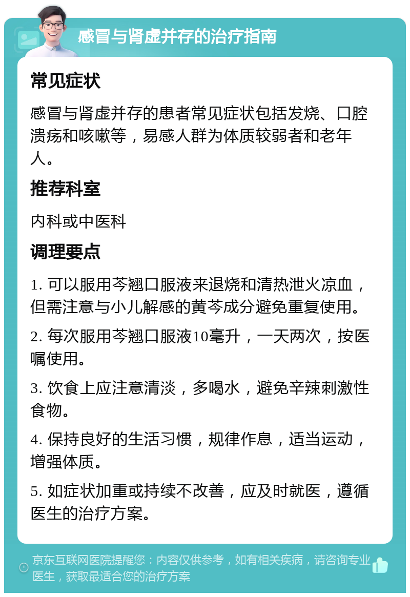 感冒与肾虚并存的治疗指南 常见症状 感冒与肾虚并存的患者常见症状包括发烧、口腔溃疡和咳嗽等，易感人群为体质较弱者和老年人。 推荐科室 内科或中医科 调理要点 1. 可以服用芩翘口服液来退烧和清热泄火凉血，但需注意与小儿解感的黄芩成分避免重复使用。 2. 每次服用芩翘口服液10毫升，一天两次，按医嘱使用。 3. 饮食上应注意清淡，多喝水，避免辛辣刺激性食物。 4. 保持良好的生活习惯，规律作息，适当运动，增强体质。 5. 如症状加重或持续不改善，应及时就医，遵循医生的治疗方案。