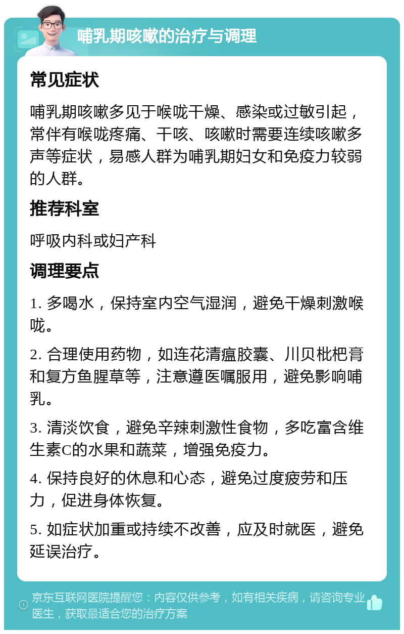 哺乳期咳嗽的治疗与调理 常见症状 哺乳期咳嗽多见于喉咙干燥、感染或过敏引起，常伴有喉咙疼痛、干咳、咳嗽时需要连续咳嗽多声等症状，易感人群为哺乳期妇女和免疫力较弱的人群。 推荐科室 呼吸内科或妇产科 调理要点 1. 多喝水，保持室内空气湿润，避免干燥刺激喉咙。 2. 合理使用药物，如连花清瘟胶囊、川贝枇杷膏和复方鱼腥草等，注意遵医嘱服用，避免影响哺乳。 3. 清淡饮食，避免辛辣刺激性食物，多吃富含维生素C的水果和蔬菜，增强免疫力。 4. 保持良好的休息和心态，避免过度疲劳和压力，促进身体恢复。 5. 如症状加重或持续不改善，应及时就医，避免延误治疗。