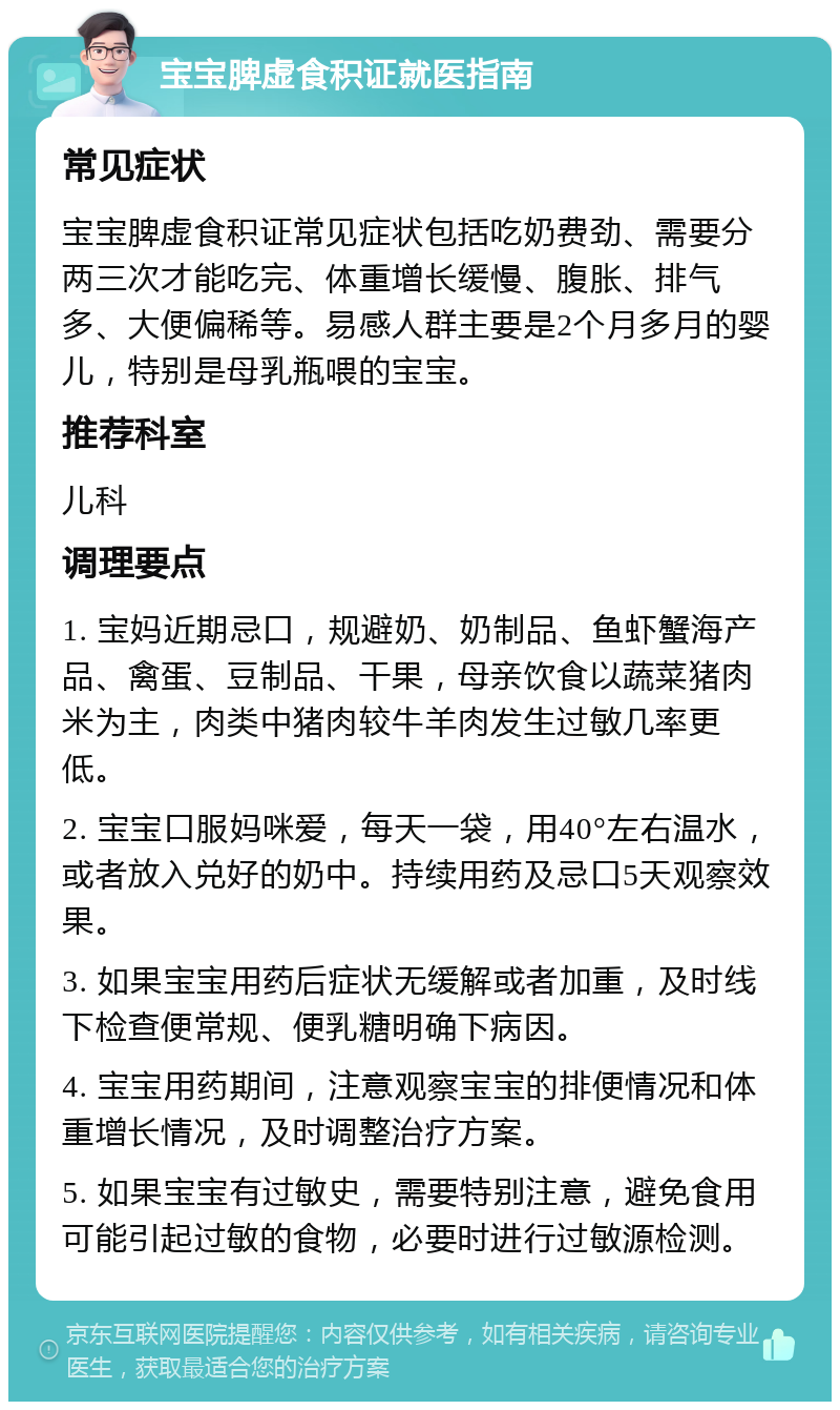 宝宝脾虚食积证就医指南 常见症状 宝宝脾虚食积证常见症状包括吃奶费劲、需要分两三次才能吃完、体重增长缓慢、腹胀、排气多、大便偏稀等。易感人群主要是2个月多月的婴儿，特别是母乳瓶喂的宝宝。 推荐科室 儿科 调理要点 1. 宝妈近期忌口，规避奶、奶制品、鱼虾蟹海产品、禽蛋、豆制品、干果，母亲饮食以蔬菜猪肉米为主，肉类中猪肉较牛羊肉发生过敏几率更低。 2. 宝宝口服妈咪爱，每天一袋，用40°左右温水，或者放入兑好的奶中。持续用药及忌口5天观察效果。 3. 如果宝宝用药后症状无缓解或者加重，及时线下检查便常规、便乳糖明确下病因。 4. 宝宝用药期间，注意观察宝宝的排便情况和体重增长情况，及时调整治疗方案。 5. 如果宝宝有过敏史，需要特别注意，避免食用可能引起过敏的食物，必要时进行过敏源检测。