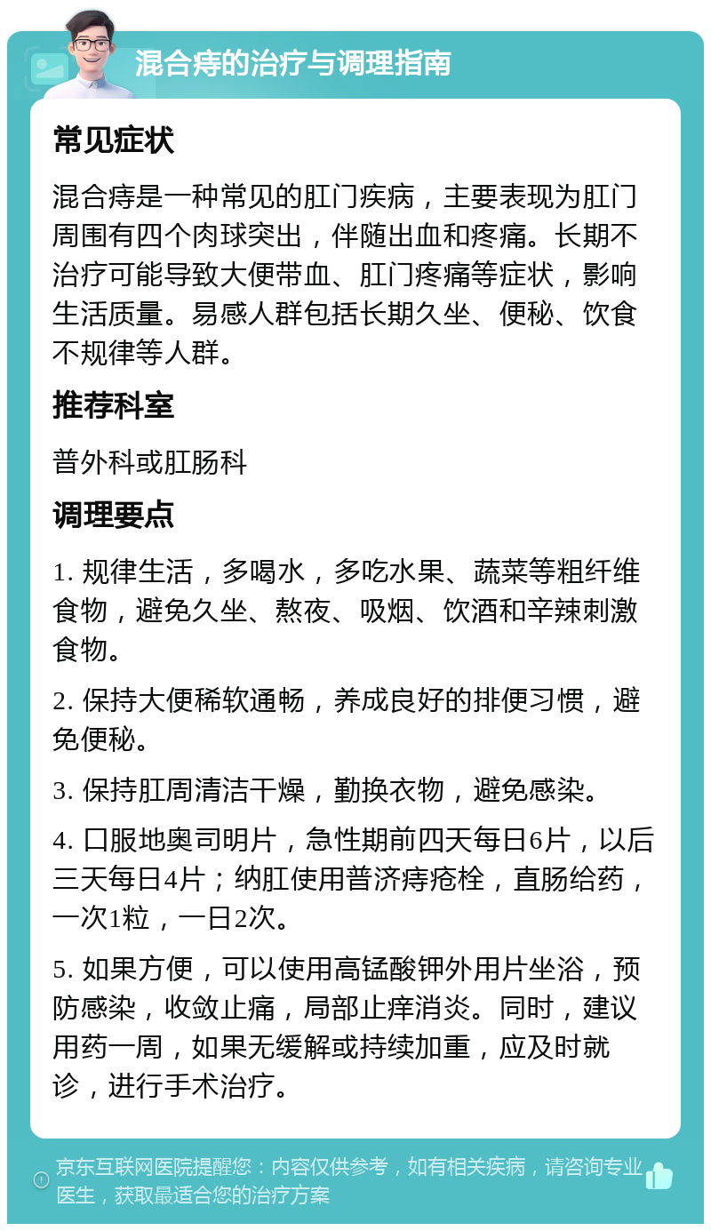 混合痔的治疗与调理指南 常见症状 混合痔是一种常见的肛门疾病，主要表现为肛门周围有四个肉球突出，伴随出血和疼痛。长期不治疗可能导致大便带血、肛门疼痛等症状，影响生活质量。易感人群包括长期久坐、便秘、饮食不规律等人群。 推荐科室 普外科或肛肠科 调理要点 1. 规律生活，多喝水，多吃水果、蔬菜等粗纤维食物，避免久坐、熬夜、吸烟、饮酒和辛辣刺激食物。 2. 保持大便稀软通畅，养成良好的排便习惯，避免便秘。 3. 保持肛周清洁干燥，勤换衣物，避免感染。 4. 口服地奥司明片，急性期前四天每日6片，以后三天每日4片；纳肛使用普济痔疮栓，直肠给药，一次1粒，一日2次。 5. 如果方便，可以使用高锰酸钾外用片坐浴，预防感染，收敛止痛，局部止痒消炎。同时，建议用药一周，如果无缓解或持续加重，应及时就诊，进行手术治疗。