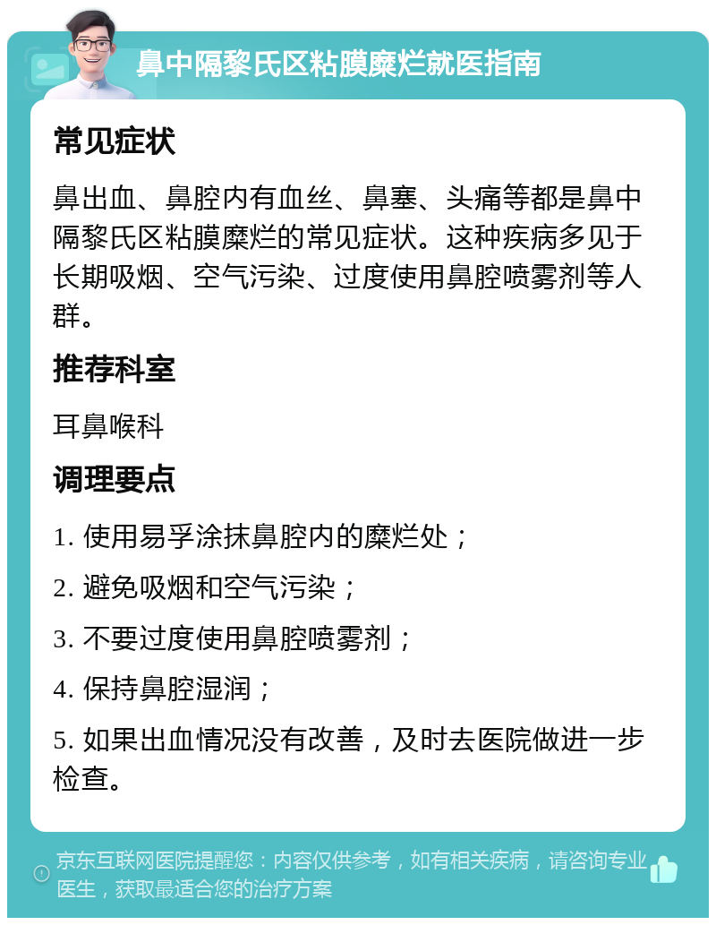 鼻中隔黎氏区粘膜糜烂就医指南 常见症状 鼻出血、鼻腔内有血丝、鼻塞、头痛等都是鼻中隔黎氏区粘膜糜烂的常见症状。这种疾病多见于长期吸烟、空气污染、过度使用鼻腔喷雾剂等人群。 推荐科室 耳鼻喉科 调理要点 1. 使用易孚涂抹鼻腔内的糜烂处； 2. 避免吸烟和空气污染； 3. 不要过度使用鼻腔喷雾剂； 4. 保持鼻腔湿润； 5. 如果出血情况没有改善，及时去医院做进一步检查。