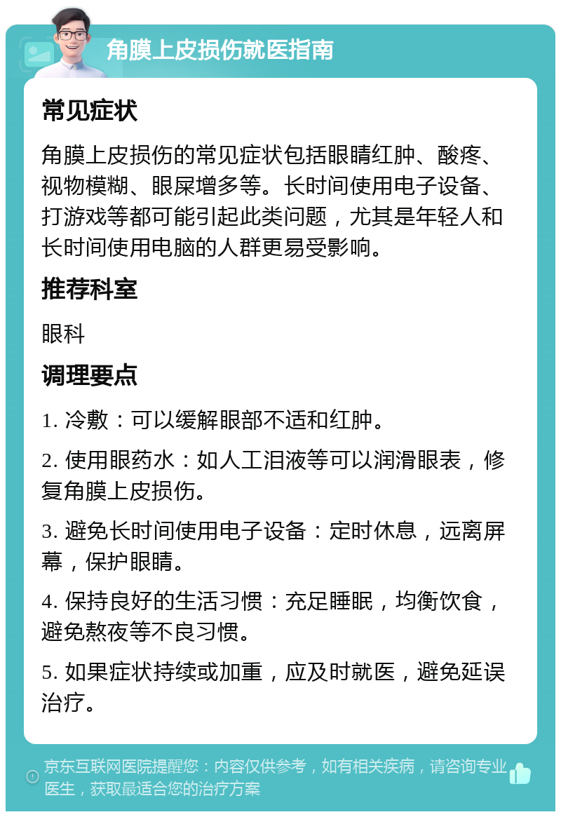 角膜上皮损伤就医指南 常见症状 角膜上皮损伤的常见症状包括眼睛红肿、酸疼、视物模糊、眼屎增多等。长时间使用电子设备、打游戏等都可能引起此类问题，尤其是年轻人和长时间使用电脑的人群更易受影响。 推荐科室 眼科 调理要点 1. 冷敷：可以缓解眼部不适和红肿。 2. 使用眼药水：如人工泪液等可以润滑眼表，修复角膜上皮损伤。 3. 避免长时间使用电子设备：定时休息，远离屏幕，保护眼睛。 4. 保持良好的生活习惯：充足睡眠，均衡饮食，避免熬夜等不良习惯。 5. 如果症状持续或加重，应及时就医，避免延误治疗。