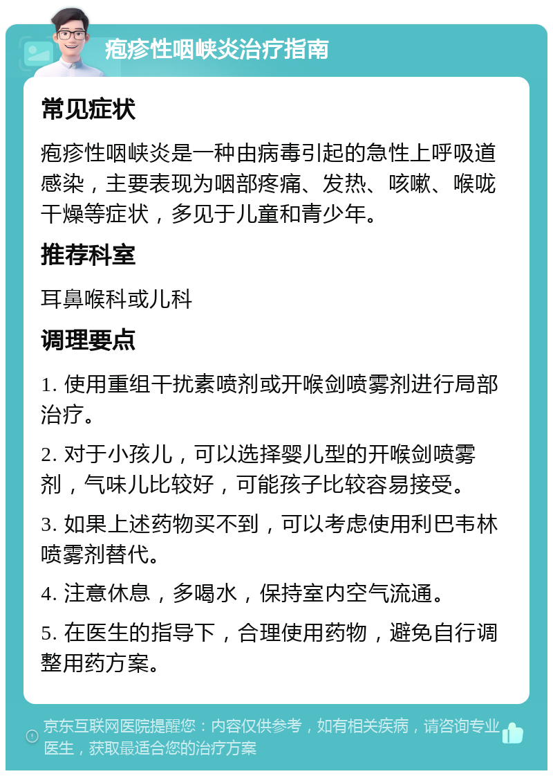 疱疹性咽峡炎治疗指南 常见症状 疱疹性咽峡炎是一种由病毒引起的急性上呼吸道感染，主要表现为咽部疼痛、发热、咳嗽、喉咙干燥等症状，多见于儿童和青少年。 推荐科室 耳鼻喉科或儿科 调理要点 1. 使用重组干扰素喷剂或开喉剑喷雾剂进行局部治疗。 2. 对于小孩儿，可以选择婴儿型的开喉剑喷雾剂，气味儿比较好，可能孩子比较容易接受。 3. 如果上述药物买不到，可以考虑使用利巴韦林喷雾剂替代。 4. 注意休息，多喝水，保持室内空气流通。 5. 在医生的指导下，合理使用药物，避免自行调整用药方案。