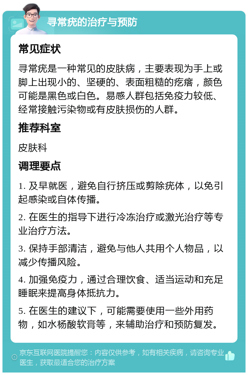 寻常疣的治疗与预防 常见症状 寻常疣是一种常见的皮肤病，主要表现为手上或脚上出现小的、坚硬的、表面粗糙的疙瘩，颜色可能是黑色或白色。易感人群包括免疫力较低、经常接触污染物或有皮肤损伤的人群。 推荐科室 皮肤科 调理要点 1. 及早就医，避免自行挤压或剪除疣体，以免引起感染或自体传播。 2. 在医生的指导下进行冷冻治疗或激光治疗等专业治疗方法。 3. 保持手部清洁，避免与他人共用个人物品，以减少传播风险。 4. 加强免疫力，通过合理饮食、适当运动和充足睡眠来提高身体抵抗力。 5. 在医生的建议下，可能需要使用一些外用药物，如水杨酸软膏等，来辅助治疗和预防复发。