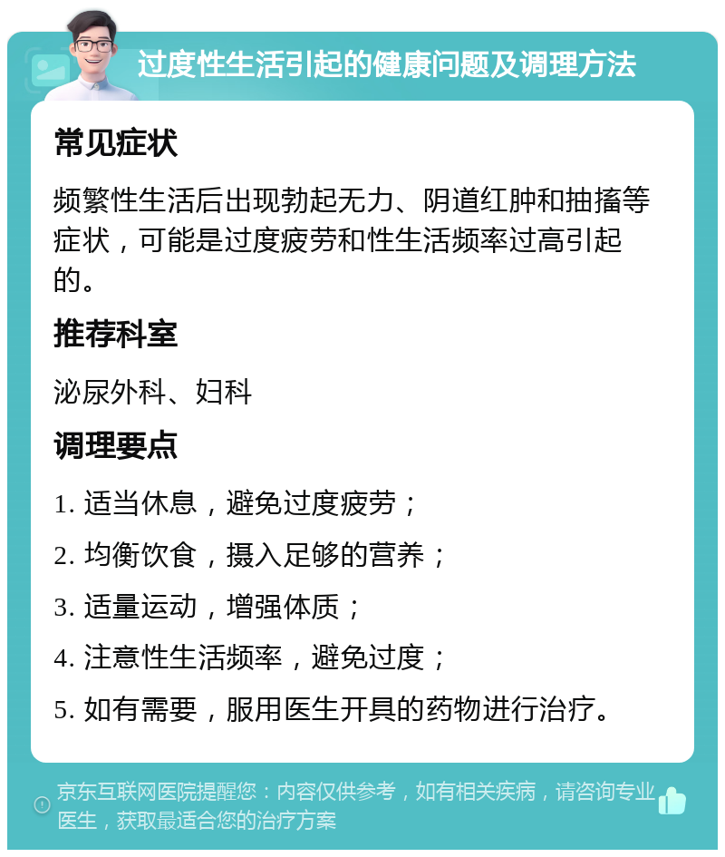 过度性生活引起的健康问题及调理方法 常见症状 频繁性生活后出现勃起无力、阴道红肿和抽搐等症状，可能是过度疲劳和性生活频率过高引起的。 推荐科室 泌尿外科、妇科 调理要点 1. 适当休息，避免过度疲劳； 2. 均衡饮食，摄入足够的营养； 3. 适量运动，增强体质； 4. 注意性生活频率，避免过度； 5. 如有需要，服用医生开具的药物进行治疗。