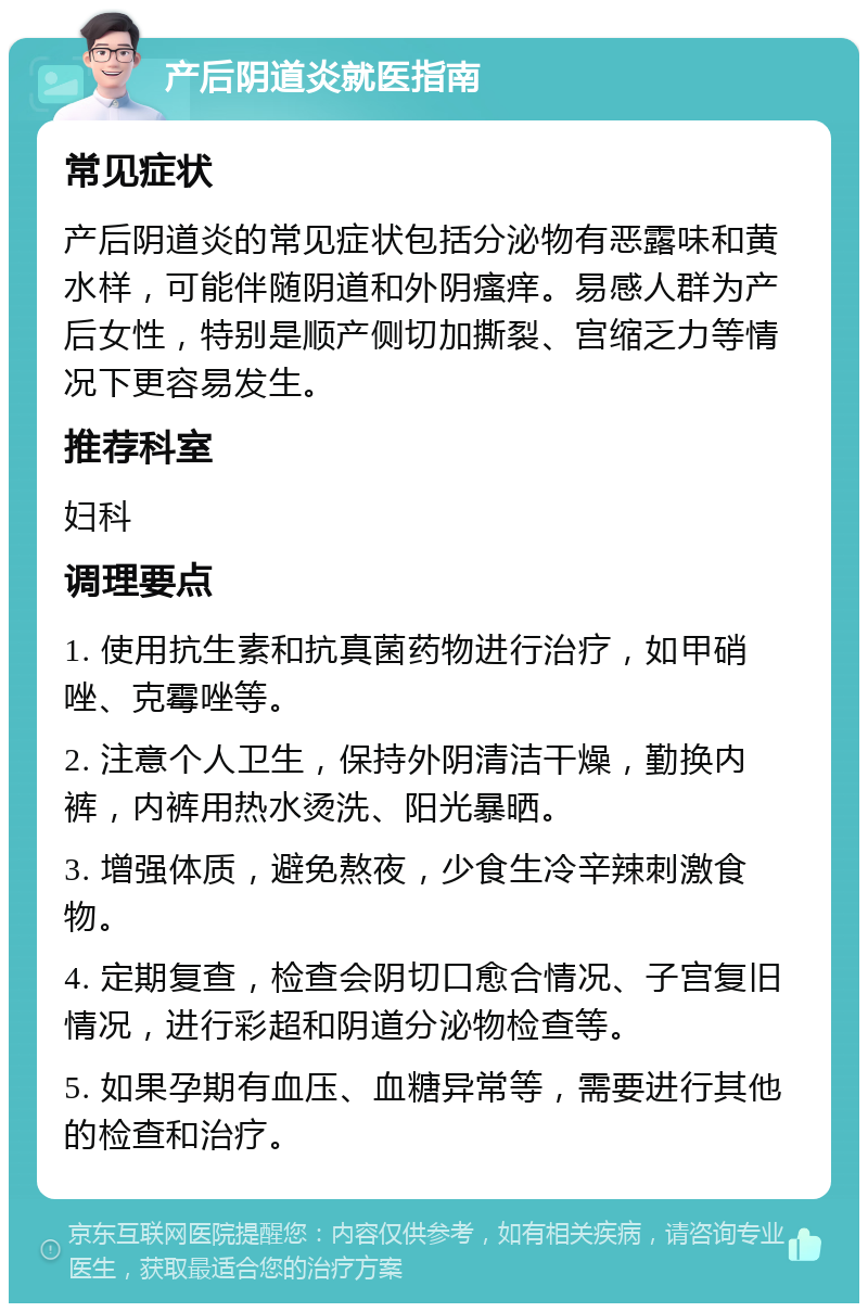 产后阴道炎就医指南 常见症状 产后阴道炎的常见症状包括分泌物有恶露味和黄水样，可能伴随阴道和外阴瘙痒。易感人群为产后女性，特别是顺产侧切加撕裂、宫缩乏力等情况下更容易发生。 推荐科室 妇科 调理要点 1. 使用抗生素和抗真菌药物进行治疗，如甲硝唑、克霉唑等。 2. 注意个人卫生，保持外阴清洁干燥，勤换内裤，内裤用热水烫洗、阳光暴晒。 3. 增强体质，避免熬夜，少食生冷辛辣刺激食物。 4. 定期复查，检查会阴切口愈合情况、子宫复旧情况，进行彩超和阴道分泌物检查等。 5. 如果孕期有血压、血糖异常等，需要进行其他的检查和治疗。