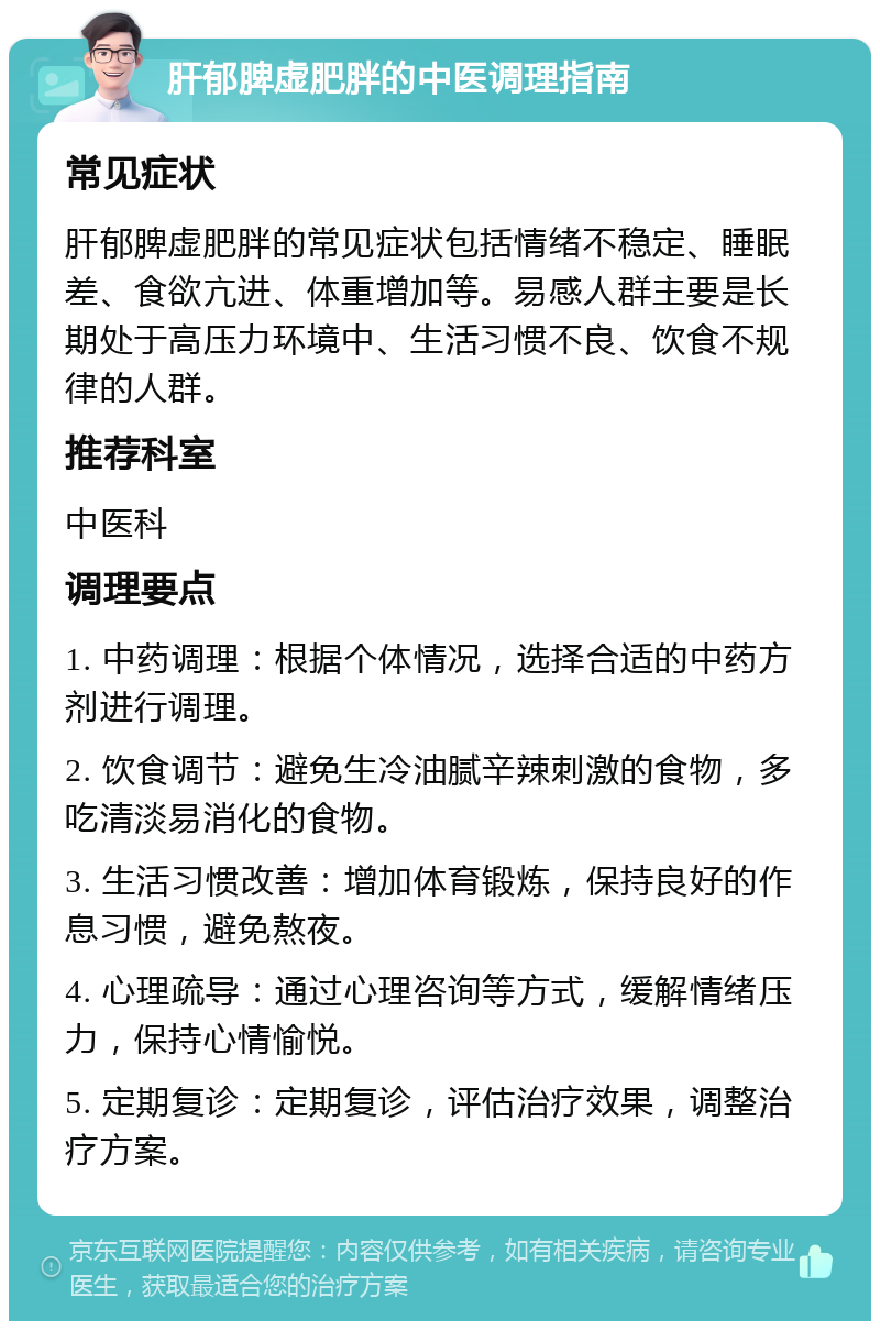 肝郁脾虚肥胖的中医调理指南 常见症状 肝郁脾虚肥胖的常见症状包括情绪不稳定、睡眠差、食欲亢进、体重增加等。易感人群主要是长期处于高压力环境中、生活习惯不良、饮食不规律的人群。 推荐科室 中医科 调理要点 1. 中药调理：根据个体情况，选择合适的中药方剂进行调理。 2. 饮食调节：避免生冷油腻辛辣刺激的食物，多吃清淡易消化的食物。 3. 生活习惯改善：增加体育锻炼，保持良好的作息习惯，避免熬夜。 4. 心理疏导：通过心理咨询等方式，缓解情绪压力，保持心情愉悦。 5. 定期复诊：定期复诊，评估治疗效果，调整治疗方案。