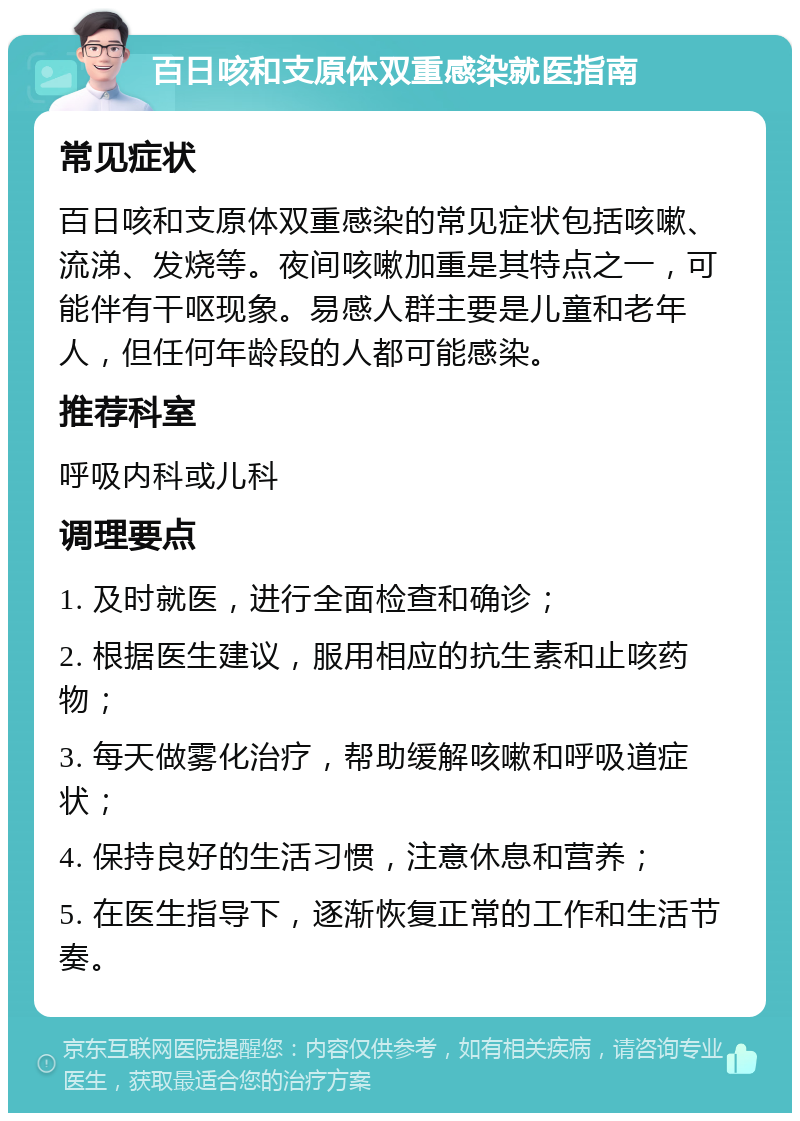 百日咳和支原体双重感染就医指南 常见症状 百日咳和支原体双重感染的常见症状包括咳嗽、流涕、发烧等。夜间咳嗽加重是其特点之一，可能伴有干呕现象。易感人群主要是儿童和老年人，但任何年龄段的人都可能感染。 推荐科室 呼吸内科或儿科 调理要点 1. 及时就医，进行全面检查和确诊； 2. 根据医生建议，服用相应的抗生素和止咳药物； 3. 每天做雾化治疗，帮助缓解咳嗽和呼吸道症状； 4. 保持良好的生活习惯，注意休息和营养； 5. 在医生指导下，逐渐恢复正常的工作和生活节奏。