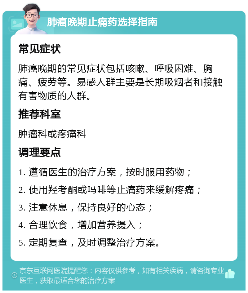 肺癌晚期止痛药选择指南 常见症状 肺癌晚期的常见症状包括咳嗽、呼吸困难、胸痛、疲劳等。易感人群主要是长期吸烟者和接触有害物质的人群。 推荐科室 肿瘤科或疼痛科 调理要点 1. 遵循医生的治疗方案，按时服用药物； 2. 使用羟考酮或吗啡等止痛药来缓解疼痛； 3. 注意休息，保持良好的心态； 4. 合理饮食，增加营养摄入； 5. 定期复查，及时调整治疗方案。