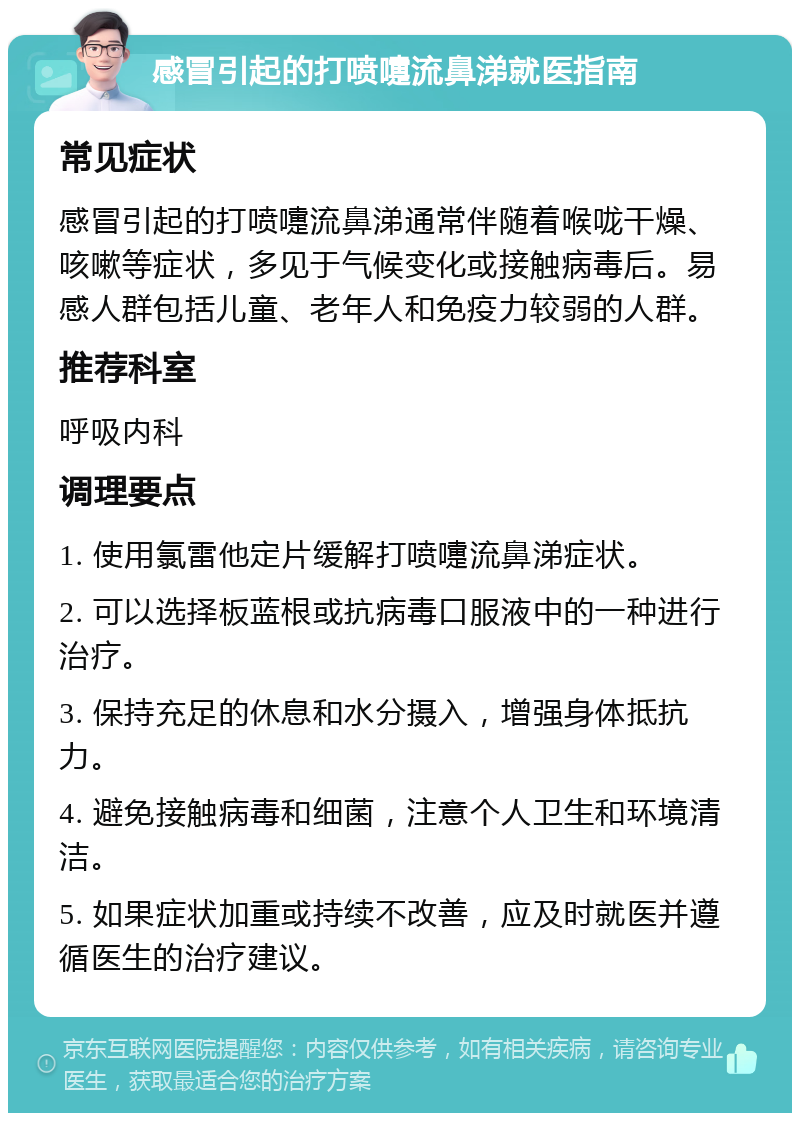 感冒引起的打喷嚏流鼻涕就医指南 常见症状 感冒引起的打喷嚏流鼻涕通常伴随着喉咙干燥、咳嗽等症状，多见于气候变化或接触病毒后。易感人群包括儿童、老年人和免疫力较弱的人群。 推荐科室 呼吸内科 调理要点 1. 使用氯雷他定片缓解打喷嚏流鼻涕症状。 2. 可以选择板蓝根或抗病毒口服液中的一种进行治疗。 3. 保持充足的休息和水分摄入，增强身体抵抗力。 4. 避免接触病毒和细菌，注意个人卫生和环境清洁。 5. 如果症状加重或持续不改善，应及时就医并遵循医生的治疗建议。