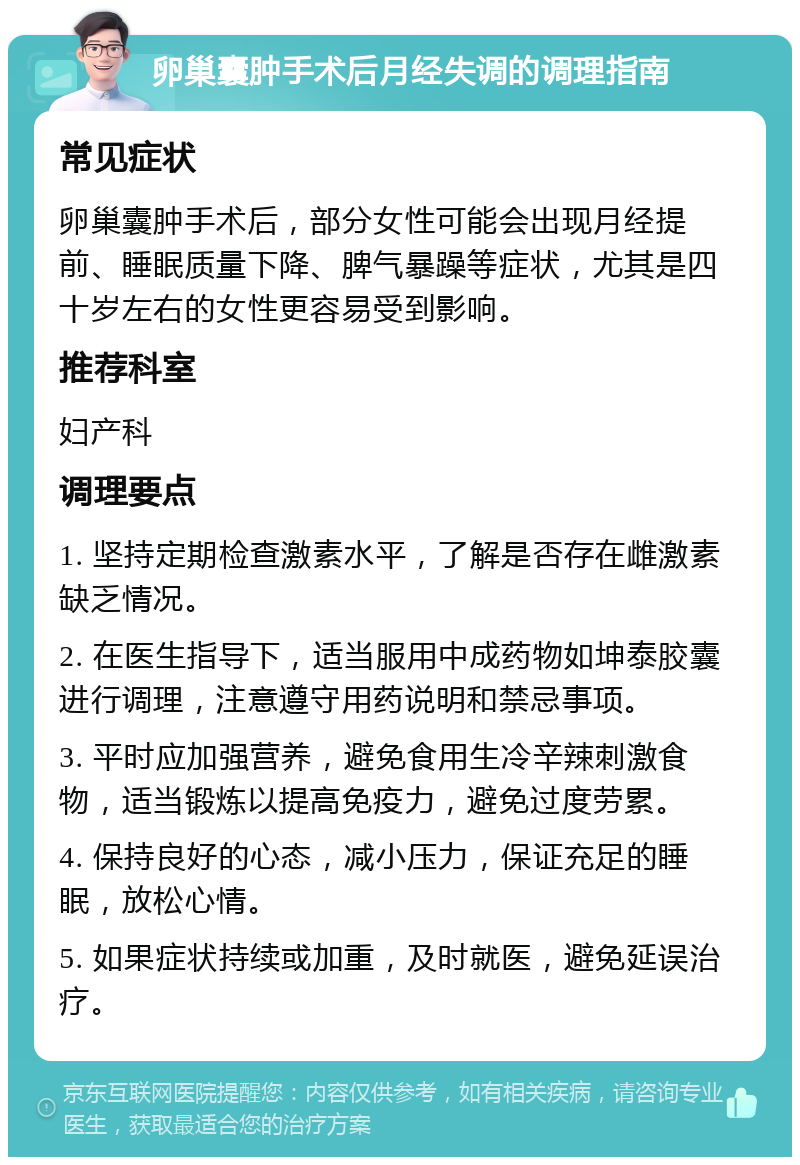 卵巢囊肿手术后月经失调的调理指南 常见症状 卵巢囊肿手术后，部分女性可能会出现月经提前、睡眠质量下降、脾气暴躁等症状，尤其是四十岁左右的女性更容易受到影响。 推荐科室 妇产科 调理要点 1. 坚持定期检查激素水平，了解是否存在雌激素缺乏情况。 2. 在医生指导下，适当服用中成药物如坤泰胶囊进行调理，注意遵守用药说明和禁忌事项。 3. 平时应加强营养，避免食用生冷辛辣刺激食物，适当锻炼以提高免疫力，避免过度劳累。 4. 保持良好的心态，减小压力，保证充足的睡眠，放松心情。 5. 如果症状持续或加重，及时就医，避免延误治疗。