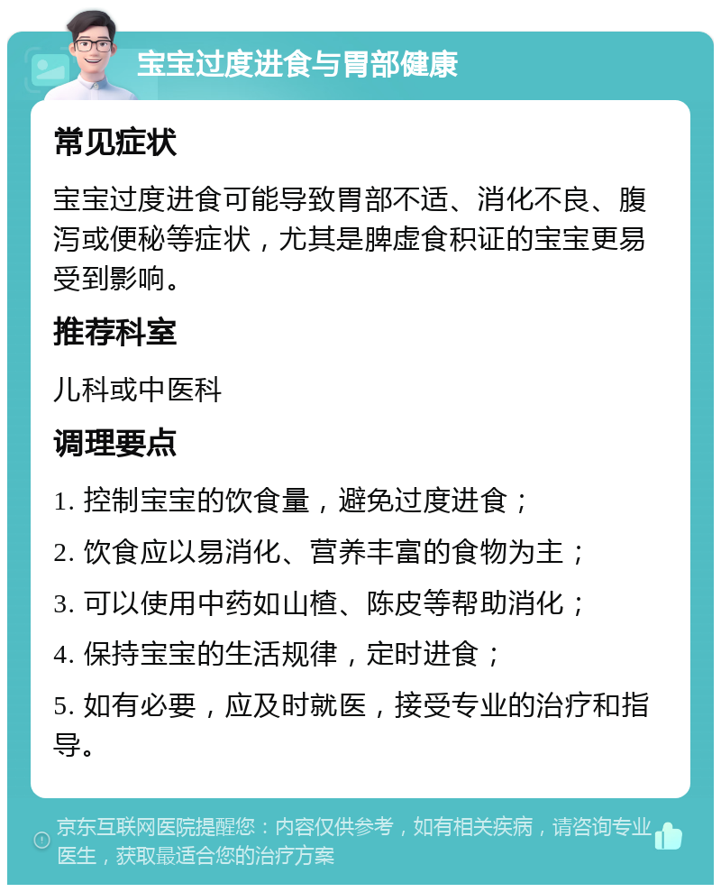 宝宝过度进食与胃部健康 常见症状 宝宝过度进食可能导致胃部不适、消化不良、腹泻或便秘等症状，尤其是脾虚食积证的宝宝更易受到影响。 推荐科室 儿科或中医科 调理要点 1. 控制宝宝的饮食量，避免过度进食； 2. 饮食应以易消化、营养丰富的食物为主； 3. 可以使用中药如山楂、陈皮等帮助消化； 4. 保持宝宝的生活规律，定时进食； 5. 如有必要，应及时就医，接受专业的治疗和指导。