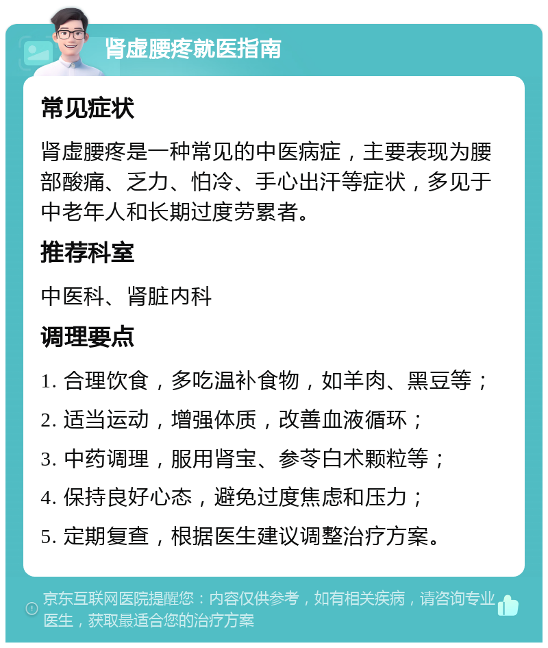 肾虚腰疼就医指南 常见症状 肾虚腰疼是一种常见的中医病症，主要表现为腰部酸痛、乏力、怕冷、手心出汗等症状，多见于中老年人和长期过度劳累者。 推荐科室 中医科、肾脏内科 调理要点 1. 合理饮食，多吃温补食物，如羊肉、黑豆等； 2. 适当运动，增强体质，改善血液循环； 3. 中药调理，服用肾宝、参苓白术颗粒等； 4. 保持良好心态，避免过度焦虑和压力； 5. 定期复查，根据医生建议调整治疗方案。