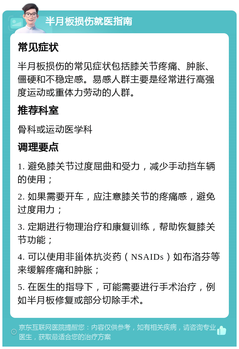 半月板损伤就医指南 常见症状 半月板损伤的常见症状包括膝关节疼痛、肿胀、僵硬和不稳定感。易感人群主要是经常进行高强度运动或重体力劳动的人群。 推荐科室 骨科或运动医学科 调理要点 1. 避免膝关节过度屈曲和受力，减少手动挡车辆的使用； 2. 如果需要开车，应注意膝关节的疼痛感，避免过度用力； 3. 定期进行物理治疗和康复训练，帮助恢复膝关节功能； 4. 可以使用非甾体抗炎药（NSAIDs）如布洛芬等来缓解疼痛和肿胀； 5. 在医生的指导下，可能需要进行手术治疗，例如半月板修复或部分切除手术。